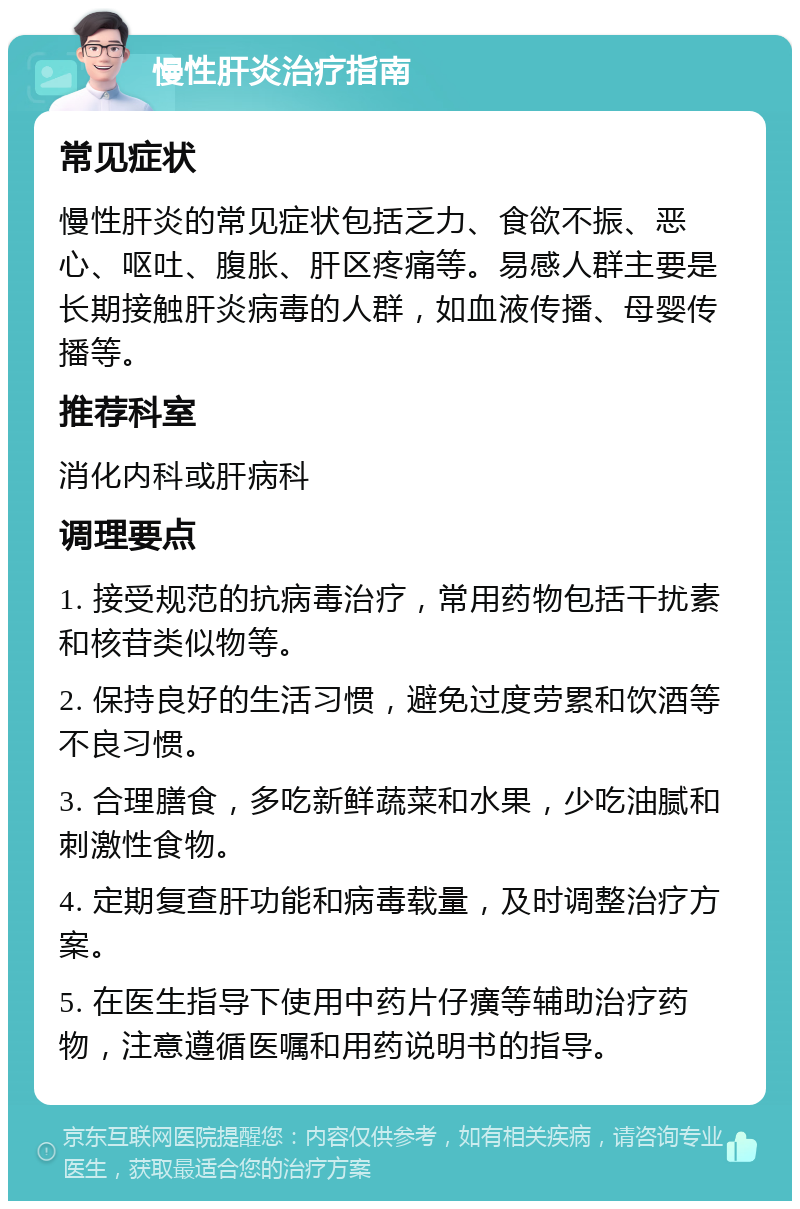 慢性肝炎治疗指南 常见症状 慢性肝炎的常见症状包括乏力、食欲不振、恶心、呕吐、腹胀、肝区疼痛等。易感人群主要是长期接触肝炎病毒的人群，如血液传播、母婴传播等。 推荐科室 消化内科或肝病科 调理要点 1. 接受规范的抗病毒治疗，常用药物包括干扰素和核苷类似物等。 2. 保持良好的生活习惯，避免过度劳累和饮酒等不良习惯。 3. 合理膳食，多吃新鲜蔬菜和水果，少吃油腻和刺激性食物。 4. 定期复查肝功能和病毒载量，及时调整治疗方案。 5. 在医生指导下使用中药片仔癀等辅助治疗药物，注意遵循医嘱和用药说明书的指导。