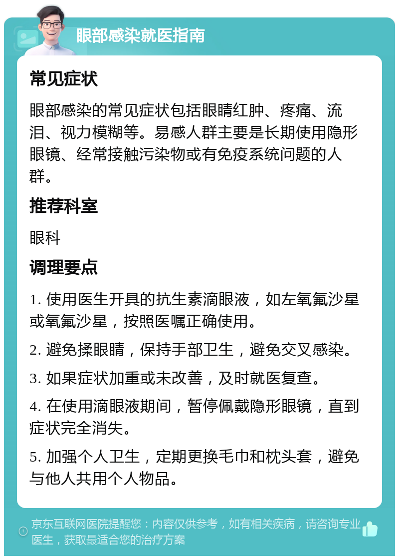 眼部感染就医指南 常见症状 眼部感染的常见症状包括眼睛红肿、疼痛、流泪、视力模糊等。易感人群主要是长期使用隐形眼镜、经常接触污染物或有免疫系统问题的人群。 推荐科室 眼科 调理要点 1. 使用医生开具的抗生素滴眼液，如左氧氟沙星或氧氟沙星，按照医嘱正确使用。 2. 避免揉眼睛，保持手部卫生，避免交叉感染。 3. 如果症状加重或未改善，及时就医复查。 4. 在使用滴眼液期间，暂停佩戴隐形眼镜，直到症状完全消失。 5. 加强个人卫生，定期更换毛巾和枕头套，避免与他人共用个人物品。