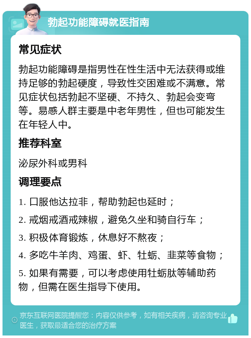 勃起功能障碍就医指南 常见症状 勃起功能障碍是指男性在性生活中无法获得或维持足够的勃起硬度，导致性交困难或不满意。常见症状包括勃起不坚硬、不持久、勃起会变弯等。易感人群主要是中老年男性，但也可能发生在年轻人中。 推荐科室 泌尿外科或男科 调理要点 1. 口服他达拉非，帮助勃起也延时； 2. 戒烟戒酒戒辣椒，避免久坐和骑自行车； 3. 积极体育锻炼，休息好不熬夜； 4. 多吃牛羊肉、鸡蛋、虾、牡蛎、韭菜等食物； 5. 如果有需要，可以考虑使用牡蛎肽等辅助药物，但需在医生指导下使用。