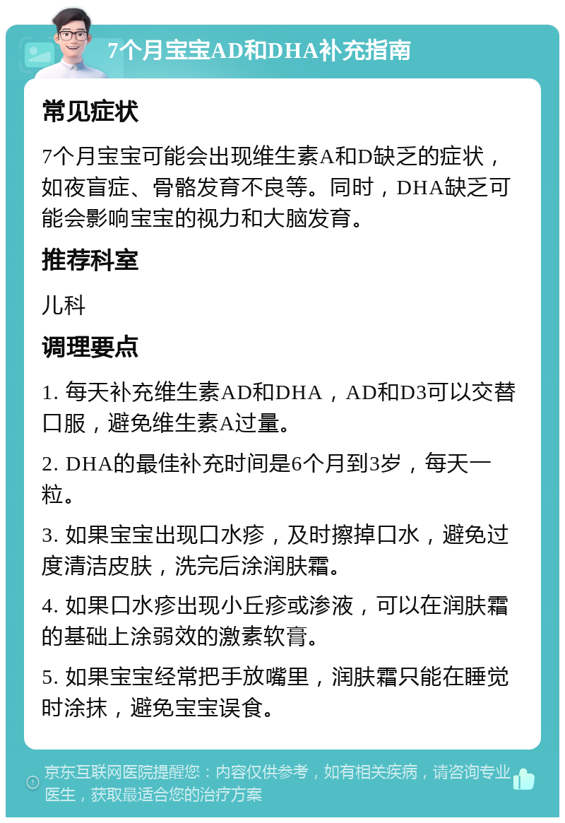 7个月宝宝AD和DHA补充指南 常见症状 7个月宝宝可能会出现维生素A和D缺乏的症状，如夜盲症、骨骼发育不良等。同时，DHA缺乏可能会影响宝宝的视力和大脑发育。 推荐科室 儿科 调理要点 1. 每天补充维生素AD和DHA，AD和D3可以交替口服，避免维生素A过量。 2. DHA的最佳补充时间是6个月到3岁，每天一粒。 3. 如果宝宝出现口水疹，及时擦掉口水，避免过度清洁皮肤，洗完后涂润肤霜。 4. 如果口水疹出现小丘疹或渗液，可以在润肤霜的基础上涂弱效的激素软膏。 5. 如果宝宝经常把手放嘴里，润肤霜只能在睡觉时涂抹，避免宝宝误食。