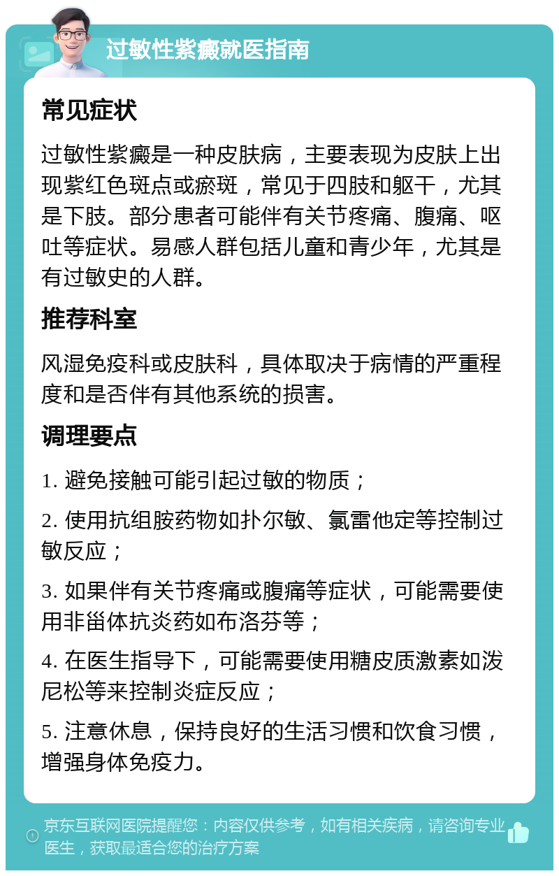 过敏性紫癜就医指南 常见症状 过敏性紫癜是一种皮肤病，主要表现为皮肤上出现紫红色斑点或瘀斑，常见于四肢和躯干，尤其是下肢。部分患者可能伴有关节疼痛、腹痛、呕吐等症状。易感人群包括儿童和青少年，尤其是有过敏史的人群。 推荐科室 风湿免疫科或皮肤科，具体取决于病情的严重程度和是否伴有其他系统的损害。 调理要点 1. 避免接触可能引起过敏的物质； 2. 使用抗组胺药物如扑尔敏、氯雷他定等控制过敏反应； 3. 如果伴有关节疼痛或腹痛等症状，可能需要使用非甾体抗炎药如布洛芬等； 4. 在医生指导下，可能需要使用糖皮质激素如泼尼松等来控制炎症反应； 5. 注意休息，保持良好的生活习惯和饮食习惯，增强身体免疫力。