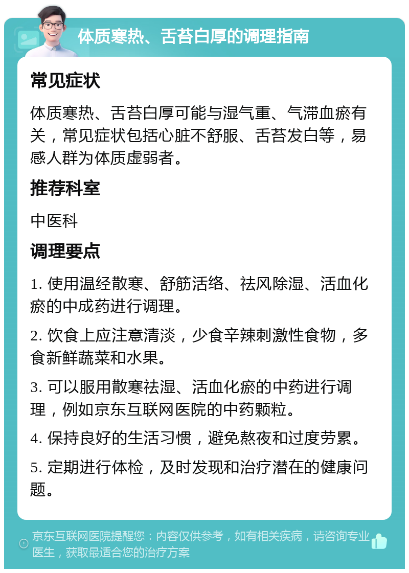 体质寒热、舌苔白厚的调理指南 常见症状 体质寒热、舌苔白厚可能与湿气重、气滞血瘀有关，常见症状包括心脏不舒服、舌苔发白等，易感人群为体质虚弱者。 推荐科室 中医科 调理要点 1. 使用温经散寒、舒筋活络、祛风除湿、活血化瘀的中成药进行调理。 2. 饮食上应注意清淡，少食辛辣刺激性食物，多食新鲜蔬菜和水果。 3. 可以服用散寒祛湿、活血化瘀的中药进行调理，例如京东互联网医院的中药颗粒。 4. 保持良好的生活习惯，避免熬夜和过度劳累。 5. 定期进行体检，及时发现和治疗潜在的健康问题。