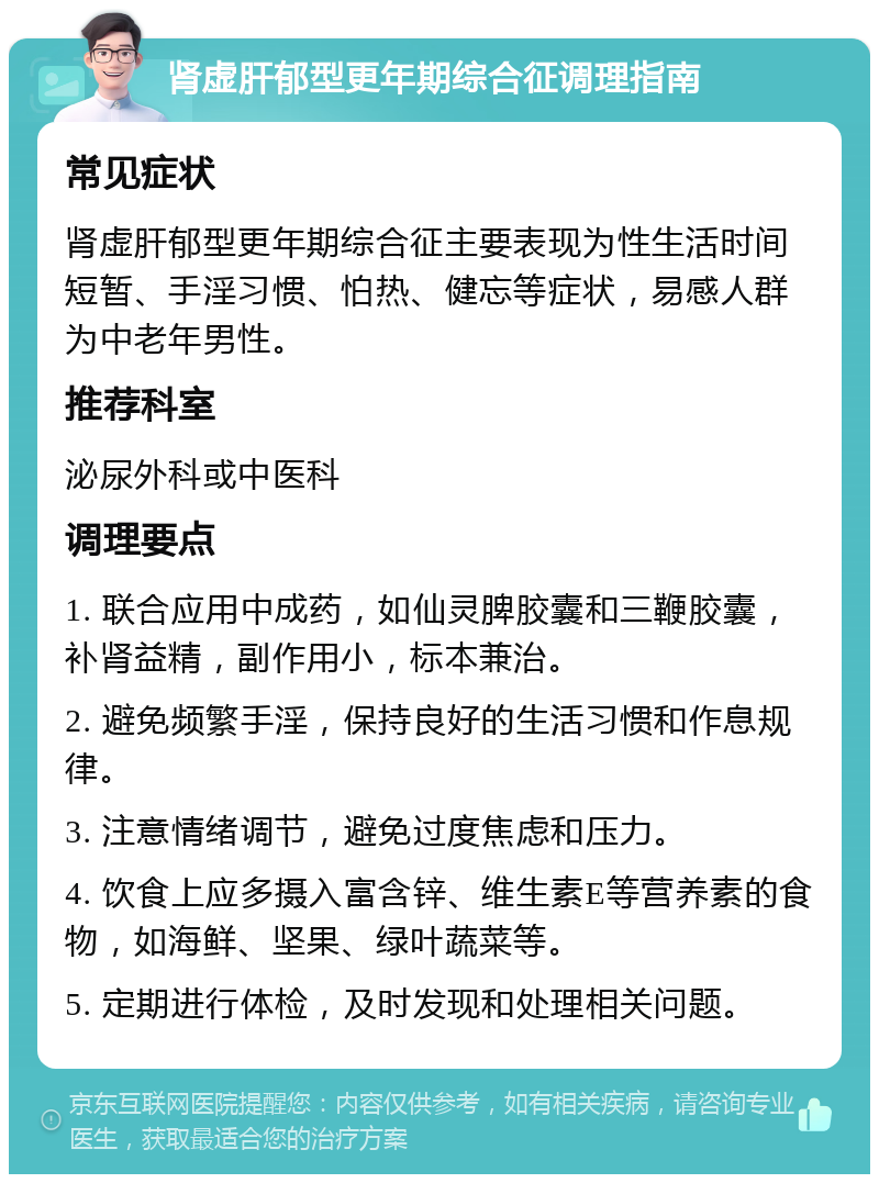 肾虚肝郁型更年期综合征调理指南 常见症状 肾虚肝郁型更年期综合征主要表现为性生活时间短暂、手淫习惯、怕热、健忘等症状，易感人群为中老年男性。 推荐科室 泌尿外科或中医科 调理要点 1. 联合应用中成药，如仙灵脾胶囊和三鞭胶囊，补肾益精，副作用小，标本兼治。 2. 避免频繁手淫，保持良好的生活习惯和作息规律。 3. 注意情绪调节，避免过度焦虑和压力。 4. 饮食上应多摄入富含锌、维生素E等营养素的食物，如海鲜、坚果、绿叶蔬菜等。 5. 定期进行体检，及时发现和处理相关问题。