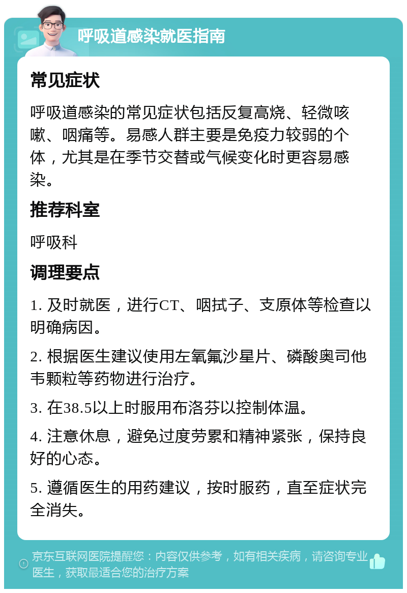 呼吸道感染就医指南 常见症状 呼吸道感染的常见症状包括反复高烧、轻微咳嗽、咽痛等。易感人群主要是免疫力较弱的个体，尤其是在季节交替或气候变化时更容易感染。 推荐科室 呼吸科 调理要点 1. 及时就医，进行CT、咽拭子、支原体等检查以明确病因。 2. 根据医生建议使用左氧氟沙星片、磷酸奥司他韦颗粒等药物进行治疗。 3. 在38.5以上时服用布洛芬以控制体温。 4. 注意休息，避免过度劳累和精神紧张，保持良好的心态。 5. 遵循医生的用药建议，按时服药，直至症状完全消失。