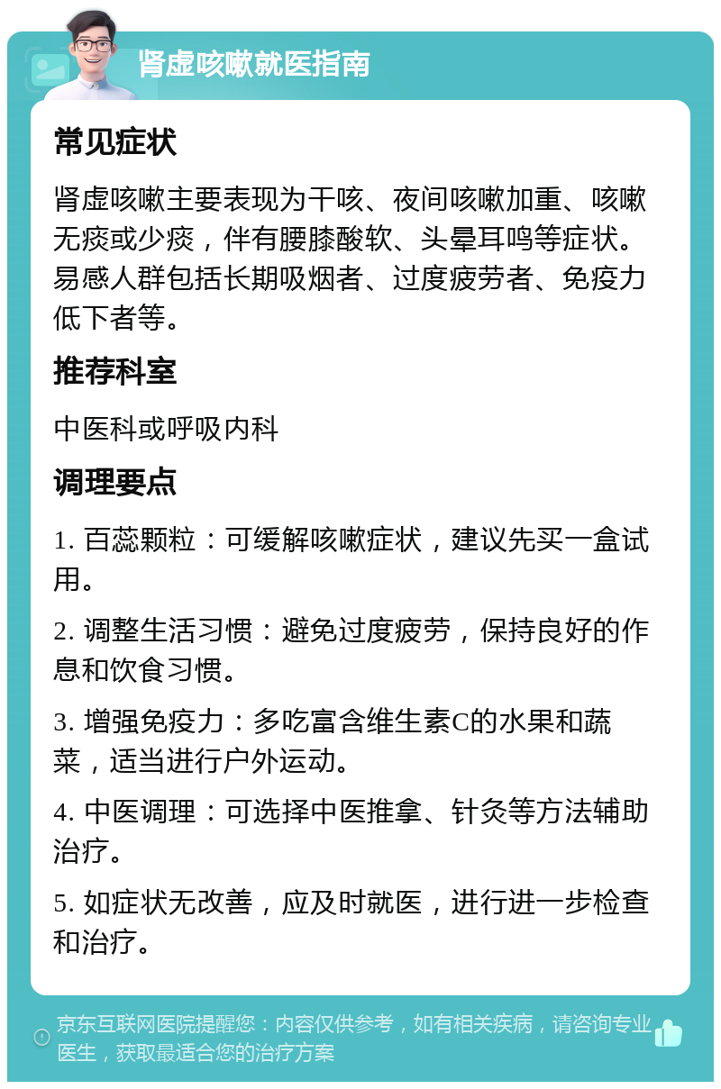 肾虚咳嗽就医指南 常见症状 肾虚咳嗽主要表现为干咳、夜间咳嗽加重、咳嗽无痰或少痰，伴有腰膝酸软、头晕耳鸣等症状。易感人群包括长期吸烟者、过度疲劳者、免疫力低下者等。 推荐科室 中医科或呼吸内科 调理要点 1. 百蕊颗粒：可缓解咳嗽症状，建议先买一盒试用。 2. 调整生活习惯：避免过度疲劳，保持良好的作息和饮食习惯。 3. 增强免疫力：多吃富含维生素C的水果和蔬菜，适当进行户外运动。 4. 中医调理：可选择中医推拿、针灸等方法辅助治疗。 5. 如症状无改善，应及时就医，进行进一步检查和治疗。