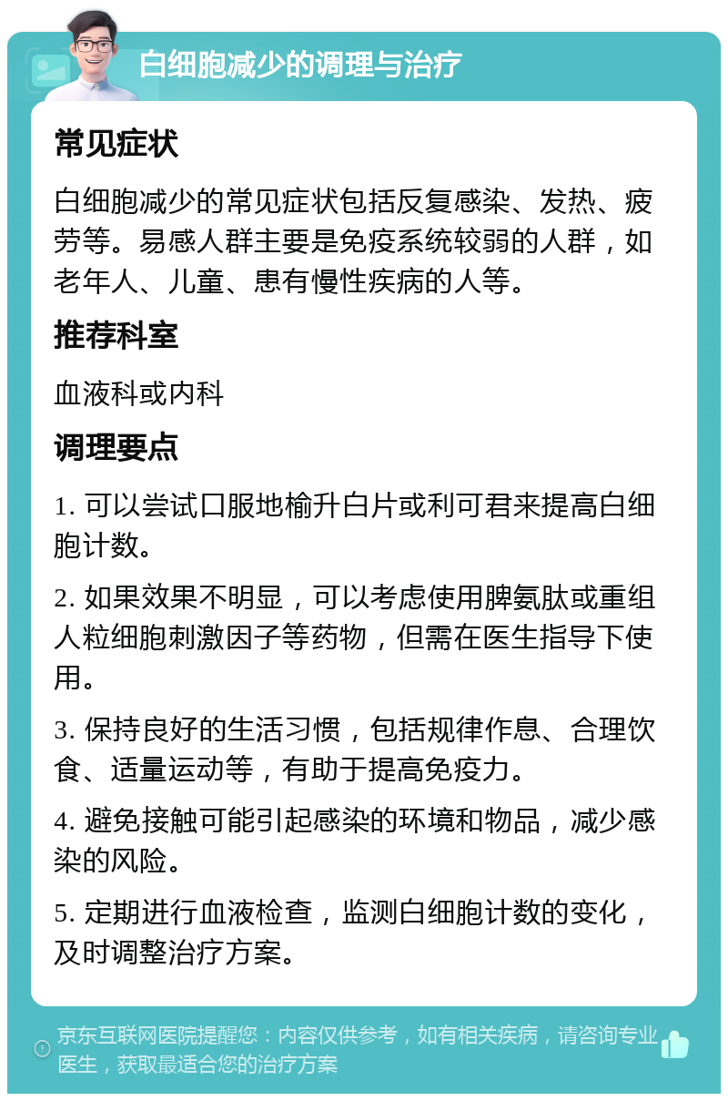 白细胞减少的调理与治疗 常见症状 白细胞减少的常见症状包括反复感染、发热、疲劳等。易感人群主要是免疫系统较弱的人群，如老年人、儿童、患有慢性疾病的人等。 推荐科室 血液科或内科 调理要点 1. 可以尝试口服地榆升白片或利可君来提高白细胞计数。 2. 如果效果不明显，可以考虑使用脾氨肽或重组人粒细胞刺激因子等药物，但需在医生指导下使用。 3. 保持良好的生活习惯，包括规律作息、合理饮食、适量运动等，有助于提高免疫力。 4. 避免接触可能引起感染的环境和物品，减少感染的风险。 5. 定期进行血液检查，监测白细胞计数的变化，及时调整治疗方案。