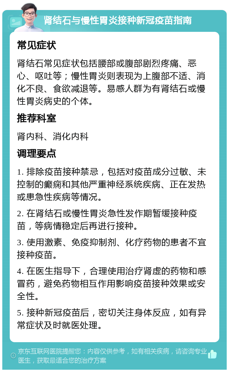 肾结石与慢性胃炎接种新冠疫苗指南 常见症状 肾结石常见症状包括腰部或腹部剧烈疼痛、恶心、呕吐等；慢性胃炎则表现为上腹部不适、消化不良、食欲减退等。易感人群为有肾结石或慢性胃炎病史的个体。 推荐科室 肾内科、消化内科 调理要点 1. 排除疫苗接种禁忌，包括对疫苗成分过敏、未控制的癫痫和其他严重神经系统疾病、正在发热或患急性疾病等情况。 2. 在肾结石或慢性胃炎急性发作期暂缓接种疫苗，等病情稳定后再进行接种。 3. 使用激素、免疫抑制剂、化疗药物的患者不宜接种疫苗。 4. 在医生指导下，合理使用治疗肾虚的药物和感冒药，避免药物相互作用影响疫苗接种效果或安全性。 5. 接种新冠疫苗后，密切关注身体反应，如有异常症状及时就医处理。