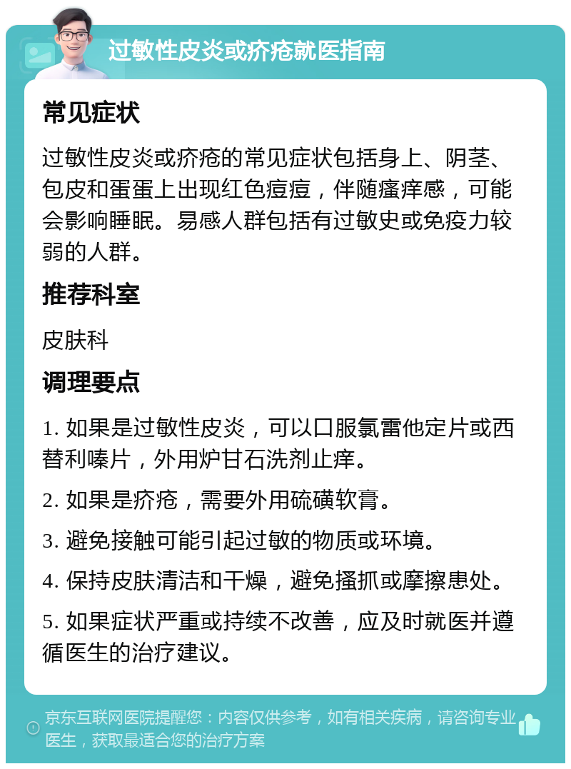 过敏性皮炎或疥疮就医指南 常见症状 过敏性皮炎或疥疮的常见症状包括身上、阴茎、包皮和蛋蛋上出现红色痘痘，伴随瘙痒感，可能会影响睡眠。易感人群包括有过敏史或免疫力较弱的人群。 推荐科室 皮肤科 调理要点 1. 如果是过敏性皮炎，可以口服氯雷他定片或西替利嗪片，外用炉甘石洗剂止痒。 2. 如果是疥疮，需要外用硫磺软膏。 3. 避免接触可能引起过敏的物质或环境。 4. 保持皮肤清洁和干燥，避免搔抓或摩擦患处。 5. 如果症状严重或持续不改善，应及时就医并遵循医生的治疗建议。