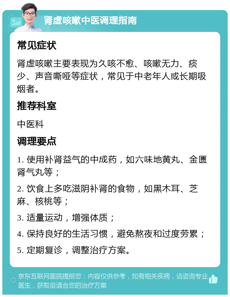 肾虚咳嗽中医调理指南 常见症状 肾虚咳嗽主要表现为久咳不愈、咳嗽无力、痰少、声音嘶哑等症状，常见于中老年人或长期吸烟者。 推荐科室 中医科 调理要点 1. 使用补肾益气的中成药，如六味地黄丸、金匮肾气丸等； 2. 饮食上多吃滋阴补肾的食物，如黑木耳、芝麻、核桃等； 3. 适量运动，增强体质； 4. 保持良好的生活习惯，避免熬夜和过度劳累； 5. 定期复诊，调整治疗方案。