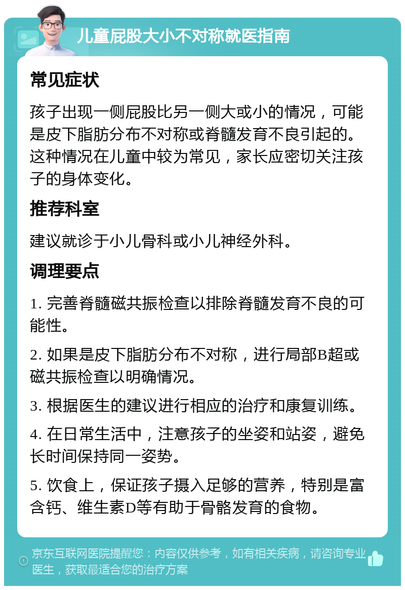 儿童屁股大小不对称就医指南 常见症状 孩子出现一侧屁股比另一侧大或小的情况，可能是皮下脂肪分布不对称或脊髓发育不良引起的。这种情况在儿童中较为常见，家长应密切关注孩子的身体变化。 推荐科室 建议就诊于小儿骨科或小儿神经外科。 调理要点 1. 完善脊髓磁共振检查以排除脊髓发育不良的可能性。 2. 如果是皮下脂肪分布不对称，进行局部B超或磁共振检查以明确情况。 3. 根据医生的建议进行相应的治疗和康复训练。 4. 在日常生活中，注意孩子的坐姿和站姿，避免长时间保持同一姿势。 5. 饮食上，保证孩子摄入足够的营养，特别是富含钙、维生素D等有助于骨骼发育的食物。