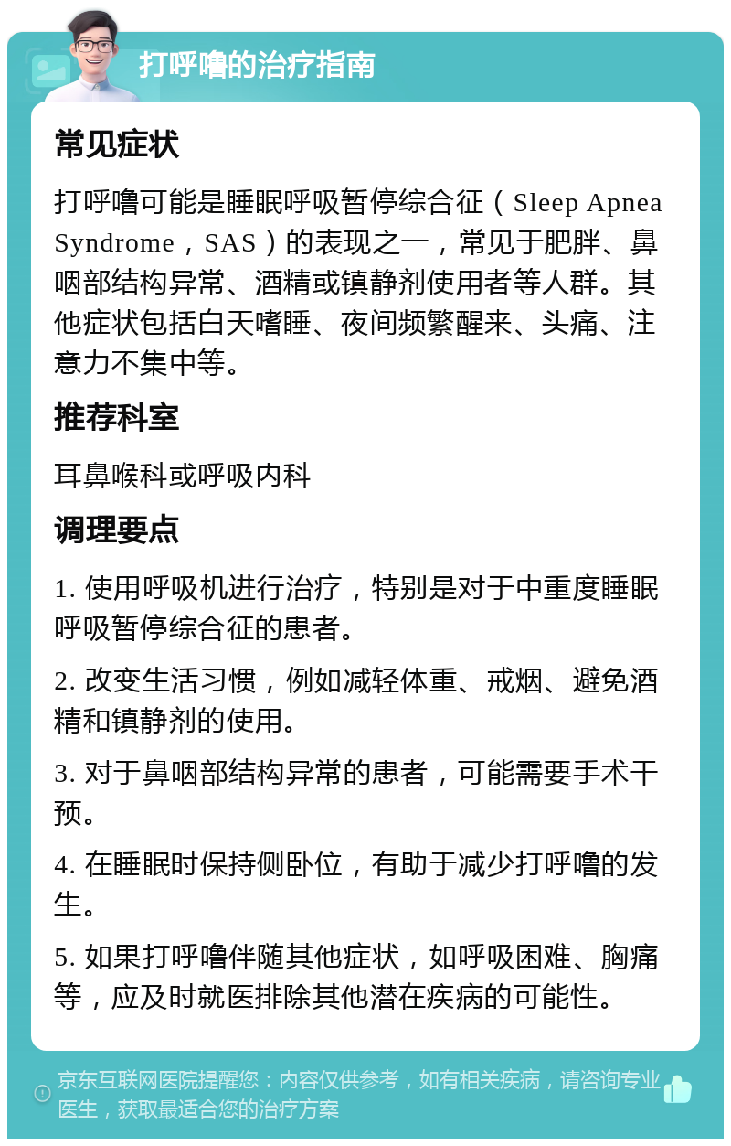 打呼噜的治疗指南 常见症状 打呼噜可能是睡眠呼吸暂停综合征（Sleep Apnea Syndrome，SAS）的表现之一，常见于肥胖、鼻咽部结构异常、酒精或镇静剂使用者等人群。其他症状包括白天嗜睡、夜间频繁醒来、头痛、注意力不集中等。 推荐科室 耳鼻喉科或呼吸内科 调理要点 1. 使用呼吸机进行治疗，特别是对于中重度睡眠呼吸暂停综合征的患者。 2. 改变生活习惯，例如减轻体重、戒烟、避免酒精和镇静剂的使用。 3. 对于鼻咽部结构异常的患者，可能需要手术干预。 4. 在睡眠时保持侧卧位，有助于减少打呼噜的发生。 5. 如果打呼噜伴随其他症状，如呼吸困难、胸痛等，应及时就医排除其他潜在疾病的可能性。