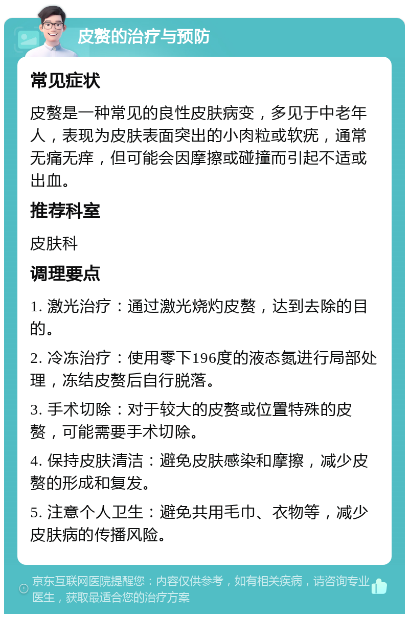 皮赘的治疗与预防 常见症状 皮赘是一种常见的良性皮肤病变，多见于中老年人，表现为皮肤表面突出的小肉粒或软疣，通常无痛无痒，但可能会因摩擦或碰撞而引起不适或出血。 推荐科室 皮肤科 调理要点 1. 激光治疗：通过激光烧灼皮赘，达到去除的目的。 2. 冷冻治疗：使用零下196度的液态氮进行局部处理，冻结皮赘后自行脱落。 3. 手术切除：对于较大的皮赘或位置特殊的皮赘，可能需要手术切除。 4. 保持皮肤清洁：避免皮肤感染和摩擦，减少皮赘的形成和复发。 5. 注意个人卫生：避免共用毛巾、衣物等，减少皮肤病的传播风险。