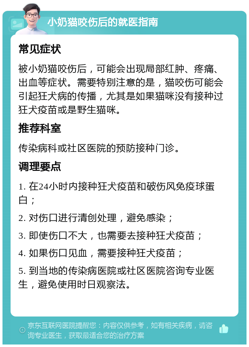 小奶猫咬伤后的就医指南 常见症状 被小奶猫咬伤后，可能会出现局部红肿、疼痛、出血等症状。需要特别注意的是，猫咬伤可能会引起狂犬病的传播，尤其是如果猫咪没有接种过狂犬疫苗或是野生猫咪。 推荐科室 传染病科或社区医院的预防接种门诊。 调理要点 1. 在24小时内接种狂犬疫苗和破伤风免疫球蛋白； 2. 对伤口进行清创处理，避免感染； 3. 即使伤口不大，也需要去接种狂犬疫苗； 4. 如果伤口见血，需要接种狂犬疫苗； 5. 到当地的传染病医院或社区医院咨询专业医生，避免使用时日观察法。