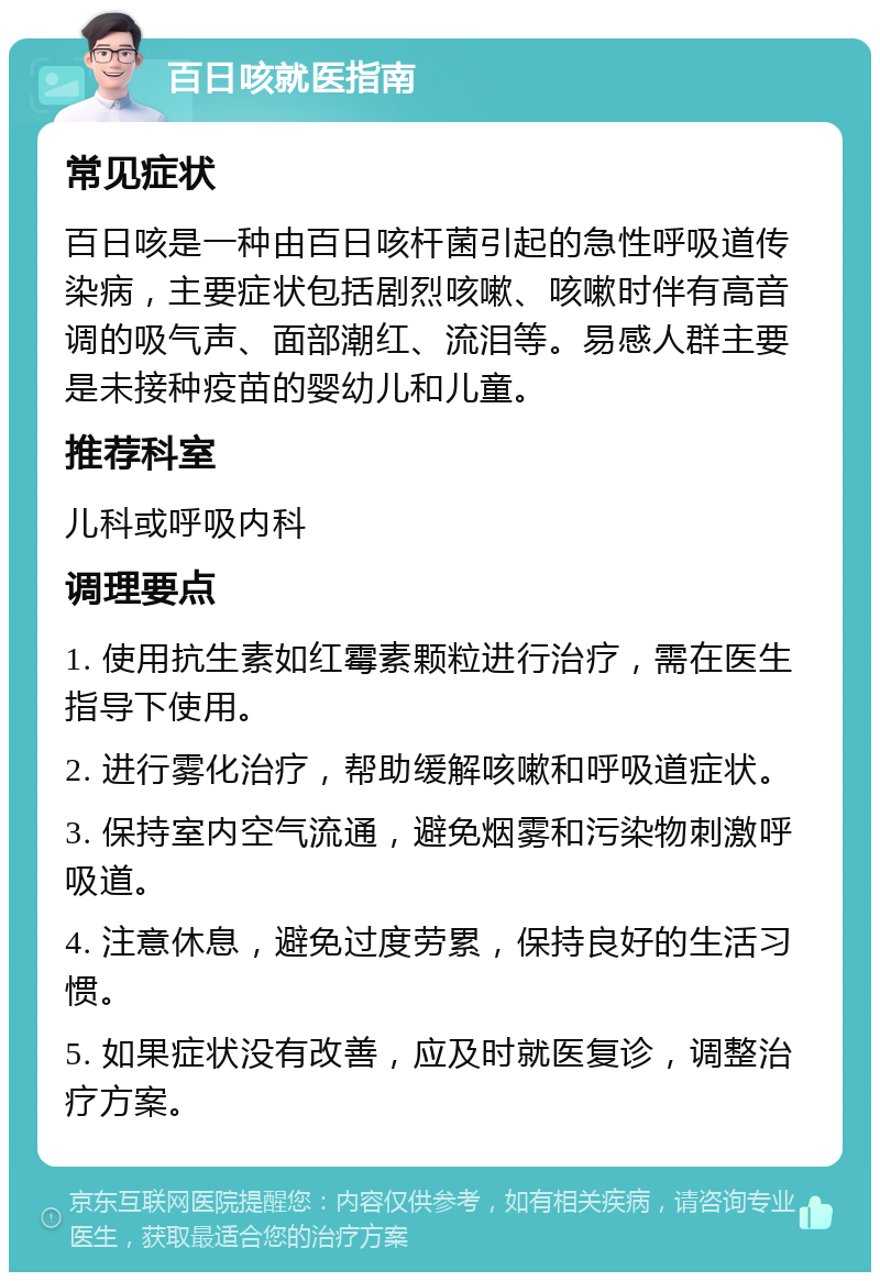 百日咳就医指南 常见症状 百日咳是一种由百日咳杆菌引起的急性呼吸道传染病，主要症状包括剧烈咳嗽、咳嗽时伴有高音调的吸气声、面部潮红、流泪等。易感人群主要是未接种疫苗的婴幼儿和儿童。 推荐科室 儿科或呼吸内科 调理要点 1. 使用抗生素如红霉素颗粒进行治疗，需在医生指导下使用。 2. 进行雾化治疗，帮助缓解咳嗽和呼吸道症状。 3. 保持室内空气流通，避免烟雾和污染物刺激呼吸道。 4. 注意休息，避免过度劳累，保持良好的生活习惯。 5. 如果症状没有改善，应及时就医复诊，调整治疗方案。