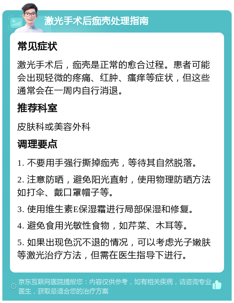 激光手术后痂壳处理指南 常见症状 激光手术后，痂壳是正常的愈合过程。患者可能会出现轻微的疼痛、红肿、瘙痒等症状，但这些通常会在一周内自行消退。 推荐科室 皮肤科或美容外科 调理要点 1. 不要用手强行撕掉痂壳，等待其自然脱落。 2. 注意防晒，避免阳光直射，使用物理防晒方法如打伞、戴口罩帽子等。 3. 使用维生素E保湿霜进行局部保湿和修复。 4. 避免食用光敏性食物，如芹菜、木耳等。 5. 如果出现色沉不退的情况，可以考虑光子嫩肤等激光治疗方法，但需在医生指导下进行。