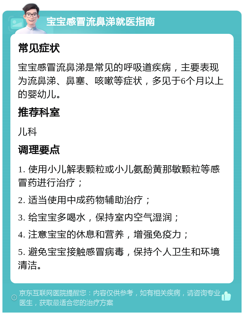 宝宝感冒流鼻涕就医指南 常见症状 宝宝感冒流鼻涕是常见的呼吸道疾病，主要表现为流鼻涕、鼻塞、咳嗽等症状，多见于6个月以上的婴幼儿。 推荐科室 儿科 调理要点 1. 使用小儿解表颗粒或小儿氨酚黄那敏颗粒等感冒药进行治疗； 2. 适当使用中成药物辅助治疗； 3. 给宝宝多喝水，保持室内空气湿润； 4. 注意宝宝的休息和营养，增强免疫力； 5. 避免宝宝接触感冒病毒，保持个人卫生和环境清洁。