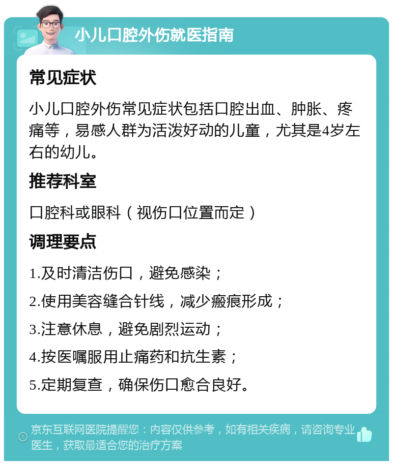 小儿口腔外伤就医指南 常见症状 小儿口腔外伤常见症状包括口腔出血、肿胀、疼痛等，易感人群为活泼好动的儿童，尤其是4岁左右的幼儿。 推荐科室 口腔科或眼科（视伤口位置而定） 调理要点 1.及时清洁伤口，避免感染； 2.使用美容缝合针线，减少瘢痕形成； 3.注意休息，避免剧烈运动； 4.按医嘱服用止痛药和抗生素； 5.定期复查，确保伤口愈合良好。