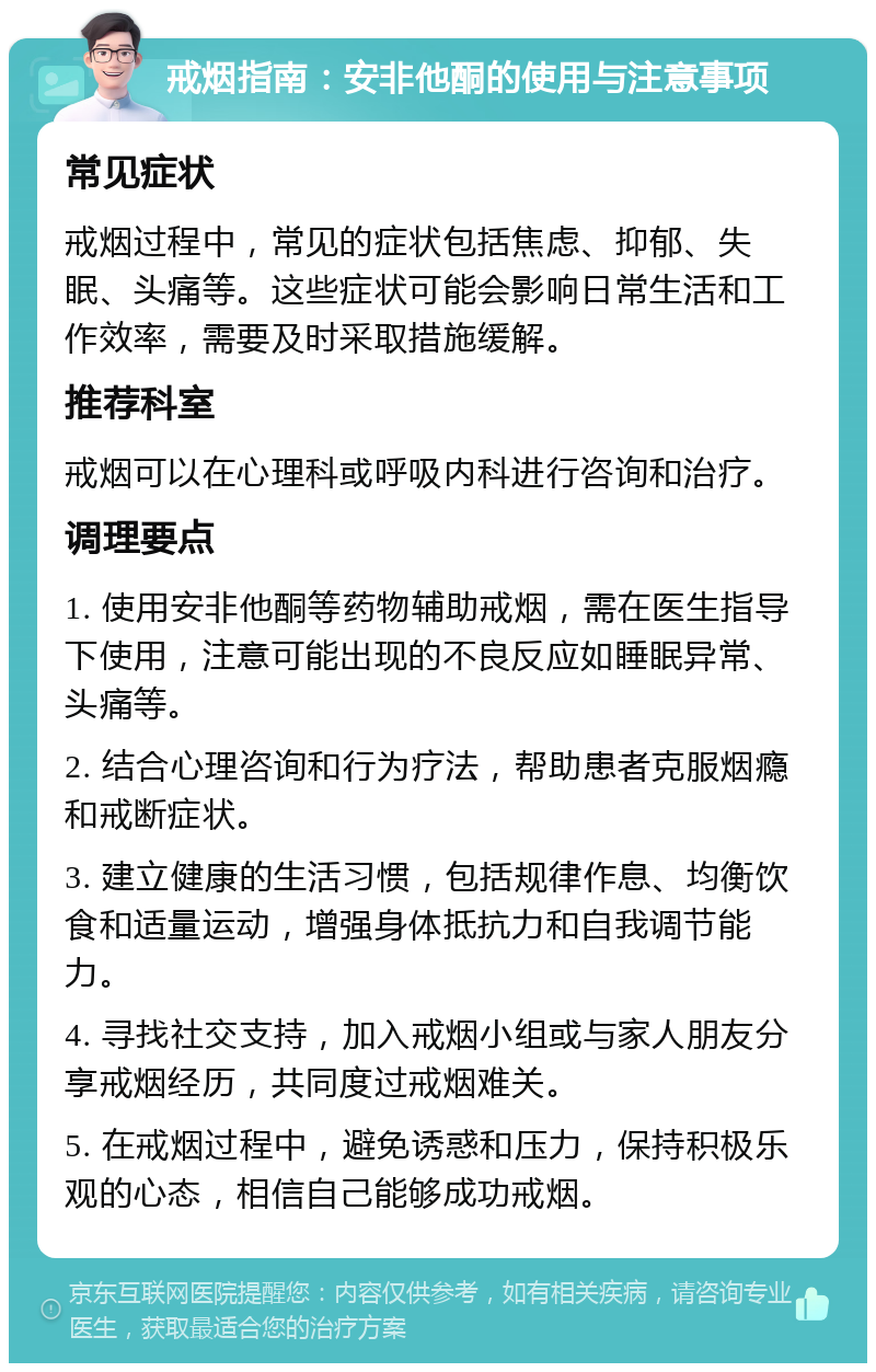 戒烟指南：安非他酮的使用与注意事项 常见症状 戒烟过程中，常见的症状包括焦虑、抑郁、失眠、头痛等。这些症状可能会影响日常生活和工作效率，需要及时采取措施缓解。 推荐科室 戒烟可以在心理科或呼吸内科进行咨询和治疗。 调理要点 1. 使用安非他酮等药物辅助戒烟，需在医生指导下使用，注意可能出现的不良反应如睡眠异常、头痛等。 2. 结合心理咨询和行为疗法，帮助患者克服烟瘾和戒断症状。 3. 建立健康的生活习惯，包括规律作息、均衡饮食和适量运动，增强身体抵抗力和自我调节能力。 4. 寻找社交支持，加入戒烟小组或与家人朋友分享戒烟经历，共同度过戒烟难关。 5. 在戒烟过程中，避免诱惑和压力，保持积极乐观的心态，相信自己能够成功戒烟。