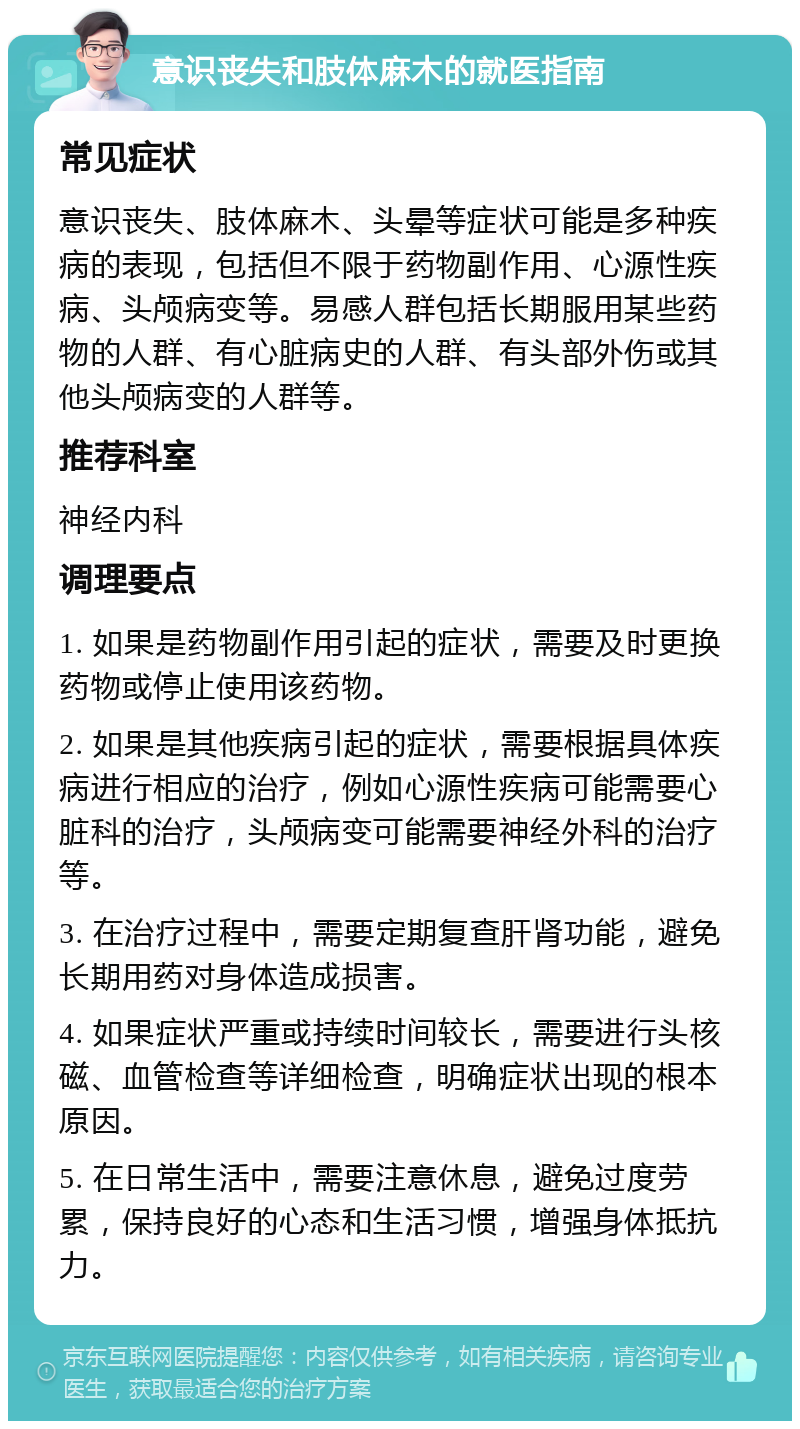 意识丧失和肢体麻木的就医指南 常见症状 意识丧失、肢体麻木、头晕等症状可能是多种疾病的表现，包括但不限于药物副作用、心源性疾病、头颅病变等。易感人群包括长期服用某些药物的人群、有心脏病史的人群、有头部外伤或其他头颅病变的人群等。 推荐科室 神经内科 调理要点 1. 如果是药物副作用引起的症状，需要及时更换药物或停止使用该药物。 2. 如果是其他疾病引起的症状，需要根据具体疾病进行相应的治疗，例如心源性疾病可能需要心脏科的治疗，头颅病变可能需要神经外科的治疗等。 3. 在治疗过程中，需要定期复查肝肾功能，避免长期用药对身体造成损害。 4. 如果症状严重或持续时间较长，需要进行头核磁、血管检查等详细检查，明确症状出现的根本原因。 5. 在日常生活中，需要注意休息，避免过度劳累，保持良好的心态和生活习惯，增强身体抵抗力。