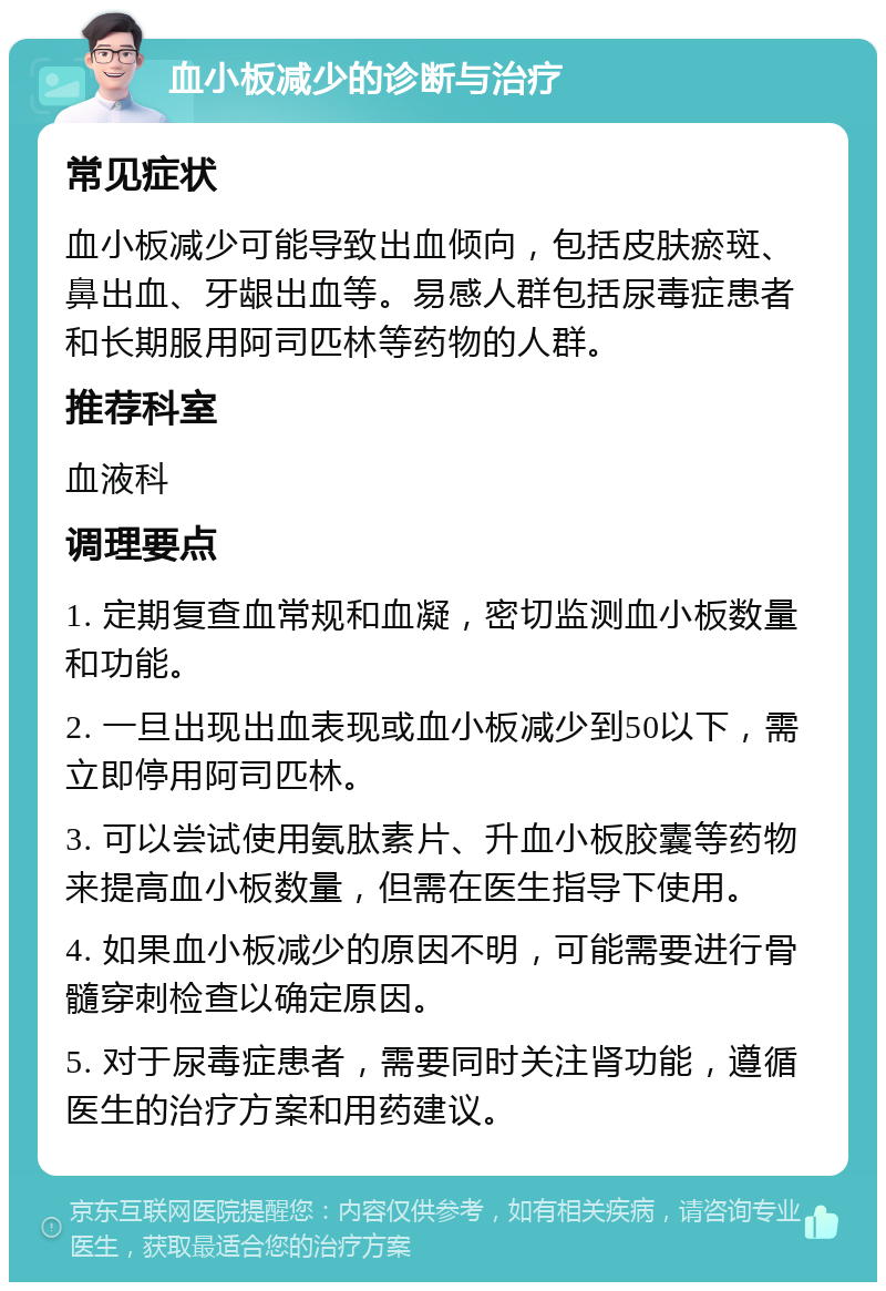 血小板减少的诊断与治疗 常见症状 血小板减少可能导致出血倾向，包括皮肤瘀斑、鼻出血、牙龈出血等。易感人群包括尿毒症患者和长期服用阿司匹林等药物的人群。 推荐科室 血液科 调理要点 1. 定期复查血常规和血凝，密切监测血小板数量和功能。 2. 一旦出现出血表现或血小板减少到50以下，需立即停用阿司匹林。 3. 可以尝试使用氨肽素片、升血小板胶囊等药物来提高血小板数量，但需在医生指导下使用。 4. 如果血小板减少的原因不明，可能需要进行骨髓穿刺检查以确定原因。 5. 对于尿毒症患者，需要同时关注肾功能，遵循医生的治疗方案和用药建议。