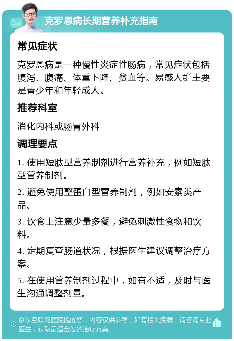 克罗恩病长期营养补充指南 常见症状 克罗恩病是一种慢性炎症性肠病，常见症状包括腹泻、腹痛、体重下降、贫血等。易感人群主要是青少年和年轻成人。 推荐科室 消化内科或肠胃外科 调理要点 1. 使用短肽型营养制剂进行营养补充，例如短肽型营养制剂。 2. 避免使用整蛋白型营养制剂，例如安素类产品。 3. 饮食上注意少量多餐，避免刺激性食物和饮料。 4. 定期复查肠道状况，根据医生建议调整治疗方案。 5. 在使用营养制剂过程中，如有不适，及时与医生沟通调整剂量。