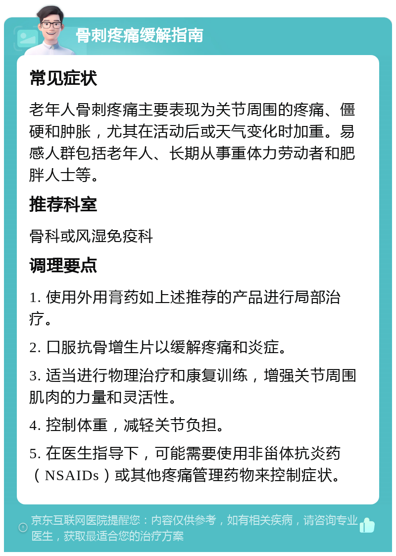 骨刺疼痛缓解指南 常见症状 老年人骨刺疼痛主要表现为关节周围的疼痛、僵硬和肿胀，尤其在活动后或天气变化时加重。易感人群包括老年人、长期从事重体力劳动者和肥胖人士等。 推荐科室 骨科或风湿免疫科 调理要点 1. 使用外用膏药如上述推荐的产品进行局部治疗。 2. 口服抗骨增生片以缓解疼痛和炎症。 3. 适当进行物理治疗和康复训练，增强关节周围肌肉的力量和灵活性。 4. 控制体重，减轻关节负担。 5. 在医生指导下，可能需要使用非甾体抗炎药（NSAIDs）或其他疼痛管理药物来控制症状。