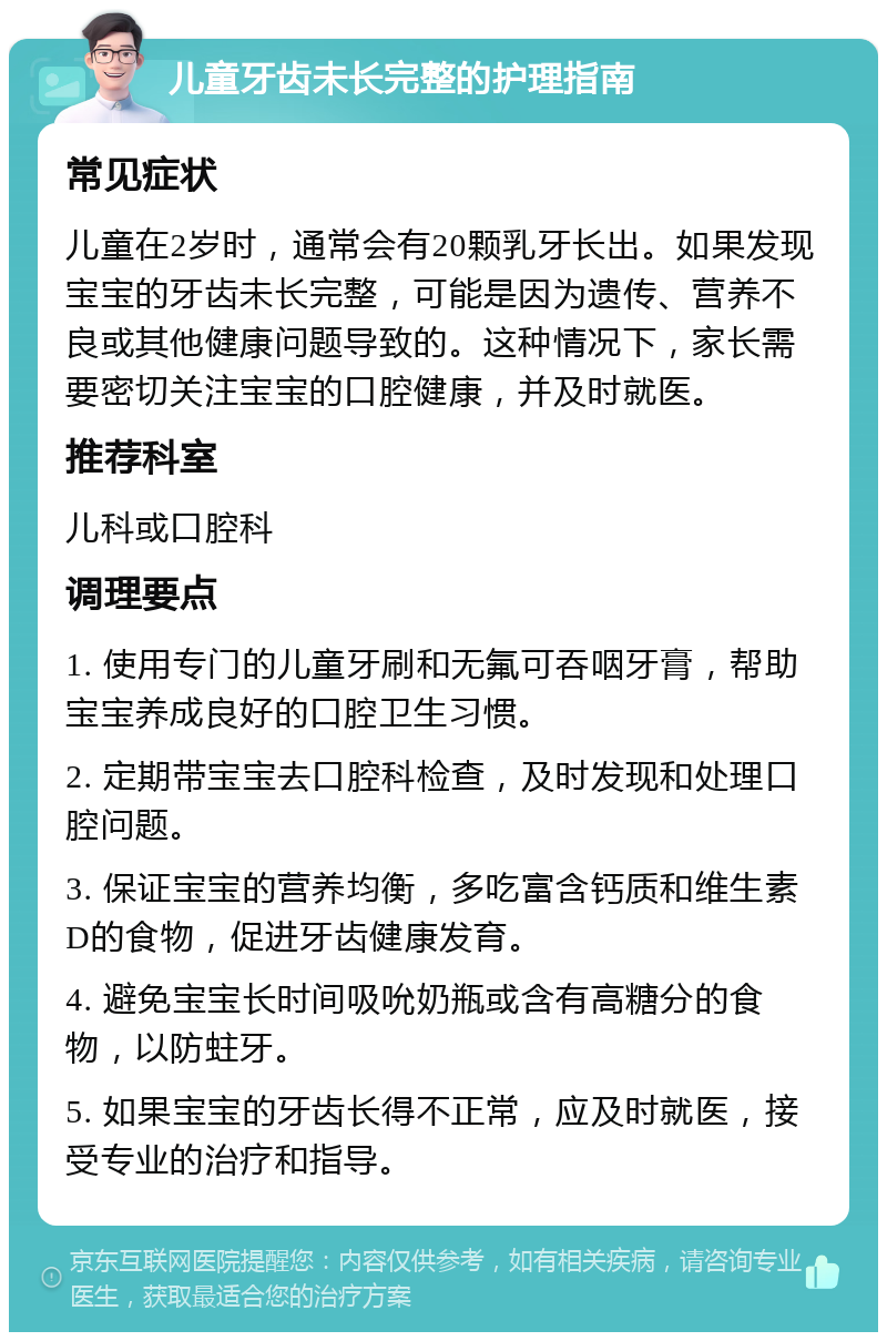 儿童牙齿未长完整的护理指南 常见症状 儿童在2岁时，通常会有20颗乳牙长出。如果发现宝宝的牙齿未长完整，可能是因为遗传、营养不良或其他健康问题导致的。这种情况下，家长需要密切关注宝宝的口腔健康，并及时就医。 推荐科室 儿科或口腔科 调理要点 1. 使用专门的儿童牙刷和无氟可吞咽牙膏，帮助宝宝养成良好的口腔卫生习惯。 2. 定期带宝宝去口腔科检查，及时发现和处理口腔问题。 3. 保证宝宝的营养均衡，多吃富含钙质和维生素D的食物，促进牙齿健康发育。 4. 避免宝宝长时间吸吮奶瓶或含有高糖分的食物，以防蛀牙。 5. 如果宝宝的牙齿长得不正常，应及时就医，接受专业的治疗和指导。