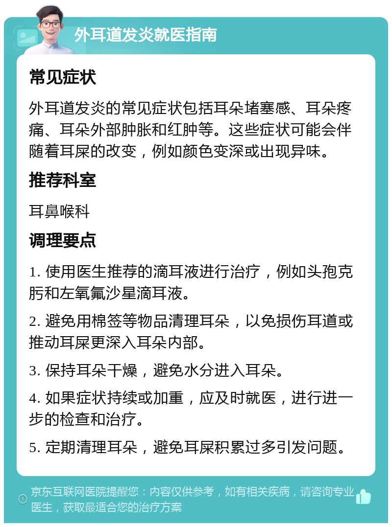 外耳道发炎就医指南 常见症状 外耳道发炎的常见症状包括耳朵堵塞感、耳朵疼痛、耳朵外部肿胀和红肿等。这些症状可能会伴随着耳屎的改变，例如颜色变深或出现异味。 推荐科室 耳鼻喉科 调理要点 1. 使用医生推荐的滴耳液进行治疗，例如头孢克肟和左氧氟沙星滴耳液。 2. 避免用棉签等物品清理耳朵，以免损伤耳道或推动耳屎更深入耳朵内部。 3. 保持耳朵干燥，避免水分进入耳朵。 4. 如果症状持续或加重，应及时就医，进行进一步的检查和治疗。 5. 定期清理耳朵，避免耳屎积累过多引发问题。