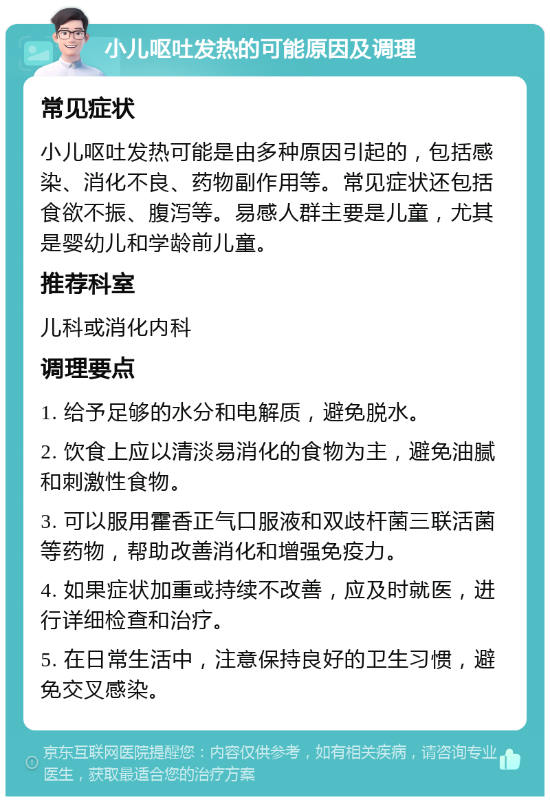 小儿呕吐发热的可能原因及调理 常见症状 小儿呕吐发热可能是由多种原因引起的，包括感染、消化不良、药物副作用等。常见症状还包括食欲不振、腹泻等。易感人群主要是儿童，尤其是婴幼儿和学龄前儿童。 推荐科室 儿科或消化内科 调理要点 1. 给予足够的水分和电解质，避免脱水。 2. 饮食上应以清淡易消化的食物为主，避免油腻和刺激性食物。 3. 可以服用霍香正气口服液和双歧杆菌三联活菌等药物，帮助改善消化和增强免疫力。 4. 如果症状加重或持续不改善，应及时就医，进行详细检查和治疗。 5. 在日常生活中，注意保持良好的卫生习惯，避免交叉感染。