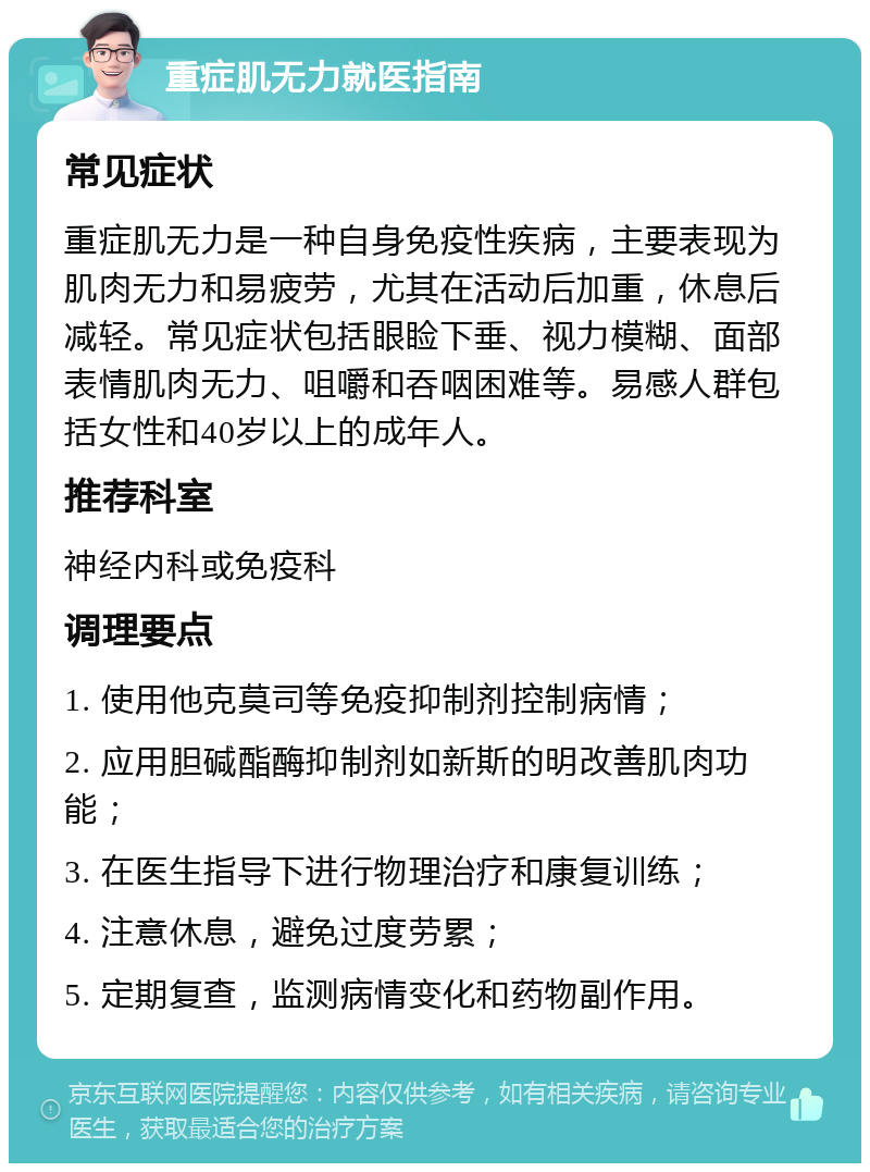 重症肌无力就医指南 常见症状 重症肌无力是一种自身免疫性疾病，主要表现为肌肉无力和易疲劳，尤其在活动后加重，休息后减轻。常见症状包括眼睑下垂、视力模糊、面部表情肌肉无力、咀嚼和吞咽困难等。易感人群包括女性和40岁以上的成年人。 推荐科室 神经内科或免疫科 调理要点 1. 使用他克莫司等免疫抑制剂控制病情； 2. 应用胆碱酯酶抑制剂如新斯的明改善肌肉功能； 3. 在医生指导下进行物理治疗和康复训练； 4. 注意休息，避免过度劳累； 5. 定期复查，监测病情变化和药物副作用。