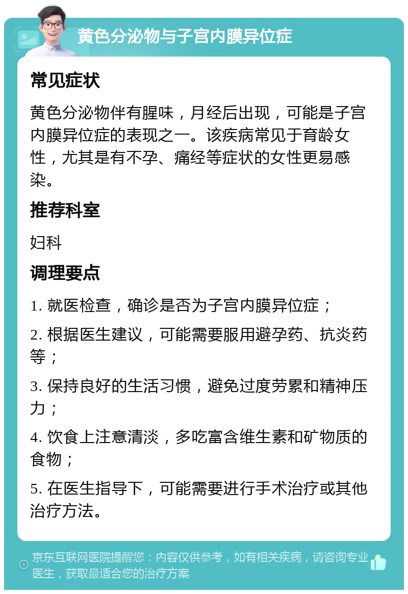 黄色分泌物与子宫内膜异位症 常见症状 黄色分泌物伴有腥味，月经后出现，可能是子宫内膜异位症的表现之一。该疾病常见于育龄女性，尤其是有不孕、痛经等症状的女性更易感染。 推荐科室 妇科 调理要点 1. 就医检查，确诊是否为子宫内膜异位症； 2. 根据医生建议，可能需要服用避孕药、抗炎药等； 3. 保持良好的生活习惯，避免过度劳累和精神压力； 4. 饮食上注意清淡，多吃富含维生素和矿物质的食物； 5. 在医生指导下，可能需要进行手术治疗或其他治疗方法。