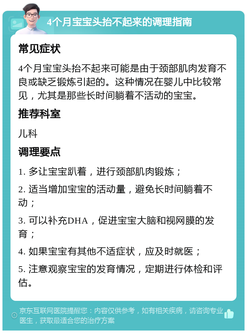 4个月宝宝头抬不起来的调理指南 常见症状 4个月宝宝头抬不起来可能是由于颈部肌肉发育不良或缺乏锻炼引起的。这种情况在婴儿中比较常见，尤其是那些长时间躺着不活动的宝宝。 推荐科室 儿科 调理要点 1. 多让宝宝趴着，进行颈部肌肉锻炼； 2. 适当增加宝宝的活动量，避免长时间躺着不动； 3. 可以补充DHA，促进宝宝大脑和视网膜的发育； 4. 如果宝宝有其他不适症状，应及时就医； 5. 注意观察宝宝的发育情况，定期进行体检和评估。