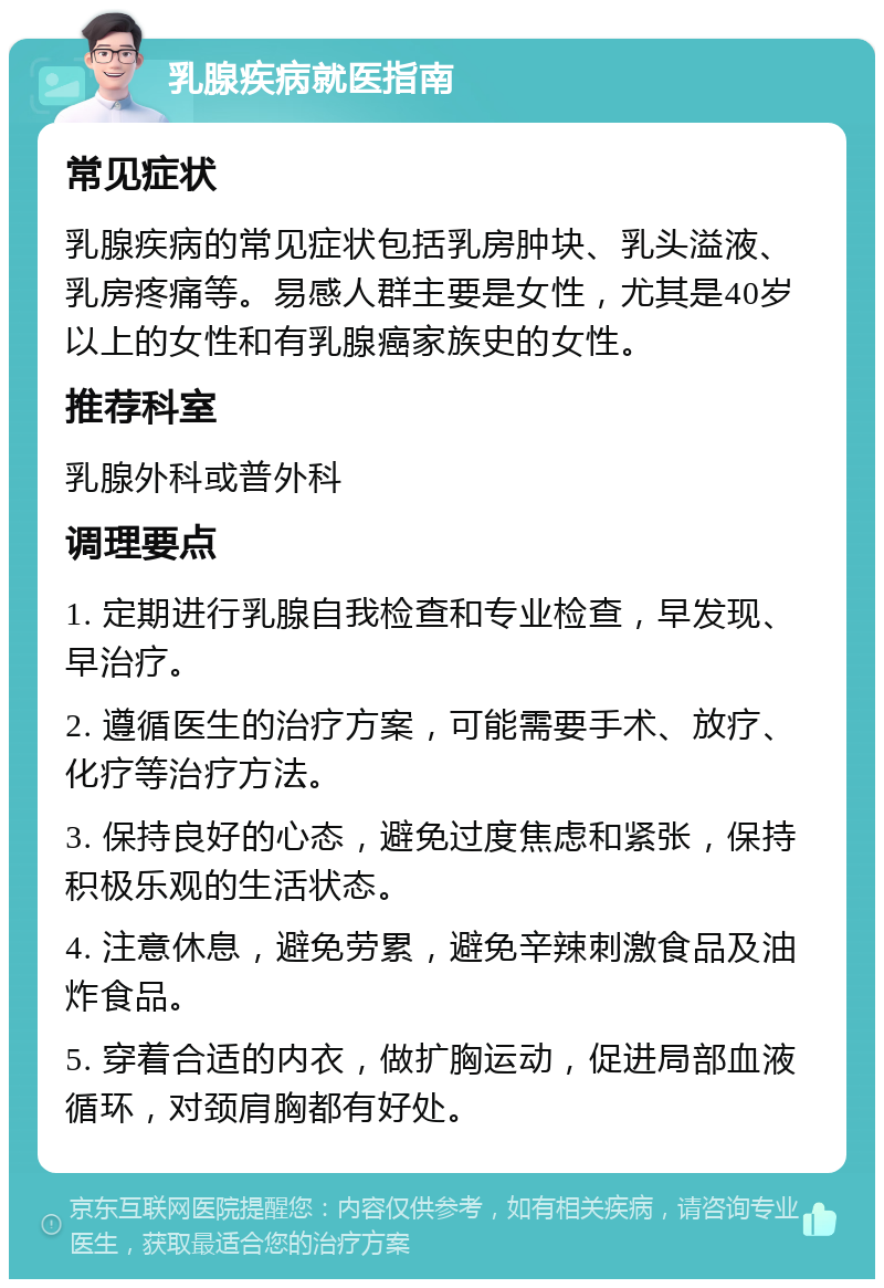 乳腺疾病就医指南 常见症状 乳腺疾病的常见症状包括乳房肿块、乳头溢液、乳房疼痛等。易感人群主要是女性，尤其是40岁以上的女性和有乳腺癌家族史的女性。 推荐科室 乳腺外科或普外科 调理要点 1. 定期进行乳腺自我检查和专业检查，早发现、早治疗。 2. 遵循医生的治疗方案，可能需要手术、放疗、化疗等治疗方法。 3. 保持良好的心态，避免过度焦虑和紧张，保持积极乐观的生活状态。 4. 注意休息，避免劳累，避免辛辣刺激食品及油炸食品。 5. 穿着合适的内衣，做扩胸运动，促进局部血液循环，对颈肩胸都有好处。