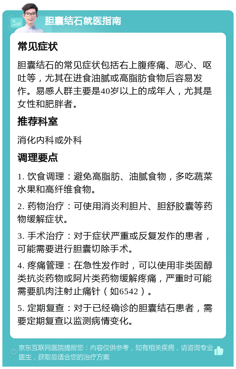 胆囊结石就医指南 常见症状 胆囊结石的常见症状包括右上腹疼痛、恶心、呕吐等，尤其在进食油腻或高脂肪食物后容易发作。易感人群主要是40岁以上的成年人，尤其是女性和肥胖者。 推荐科室 消化内科或外科 调理要点 1. 饮食调理：避免高脂肪、油腻食物，多吃蔬菜水果和高纤维食物。 2. 药物治疗：可使用消炎利胆片、胆舒胶囊等药物缓解症状。 3. 手术治疗：对于症状严重或反复发作的患者，可能需要进行胆囊切除手术。 4. 疼痛管理：在急性发作时，可以使用非类固醇类抗炎药物或阿片类药物缓解疼痛，严重时可能需要肌肉注射止痛针（如6542）。 5. 定期复查：对于已经确诊的胆囊结石患者，需要定期复查以监测病情变化。