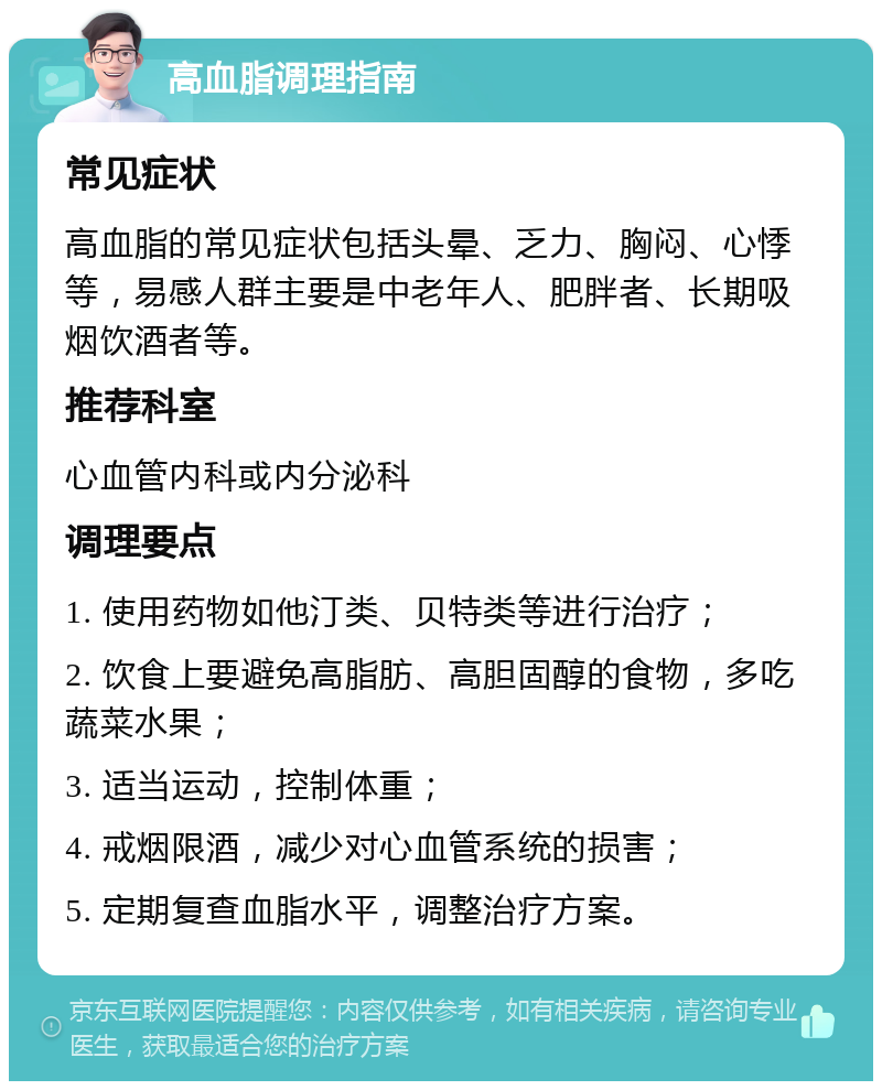 高血脂调理指南 常见症状 高血脂的常见症状包括头晕、乏力、胸闷、心悸等，易感人群主要是中老年人、肥胖者、长期吸烟饮酒者等。 推荐科室 心血管内科或内分泌科 调理要点 1. 使用药物如他汀类、贝特类等进行治疗； 2. 饮食上要避免高脂肪、高胆固醇的食物，多吃蔬菜水果； 3. 适当运动，控制体重； 4. 戒烟限酒，减少对心血管系统的损害； 5. 定期复查血脂水平，调整治疗方案。