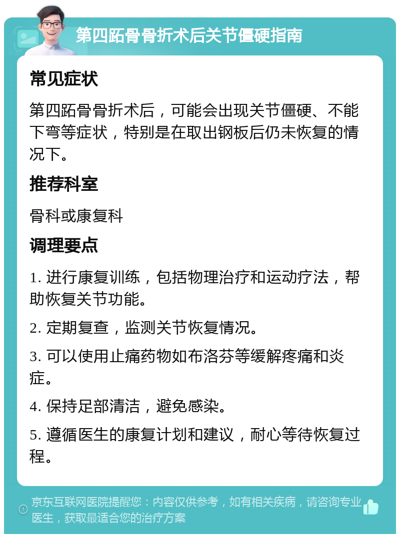 第四跖骨骨折术后关节僵硬指南 常见症状 第四跖骨骨折术后，可能会出现关节僵硬、不能下弯等症状，特别是在取出钢板后仍未恢复的情况下。 推荐科室 骨科或康复科 调理要点 1. 进行康复训练，包括物理治疗和运动疗法，帮助恢复关节功能。 2. 定期复查，监测关节恢复情况。 3. 可以使用止痛药物如布洛芬等缓解疼痛和炎症。 4. 保持足部清洁，避免感染。 5. 遵循医生的康复计划和建议，耐心等待恢复过程。