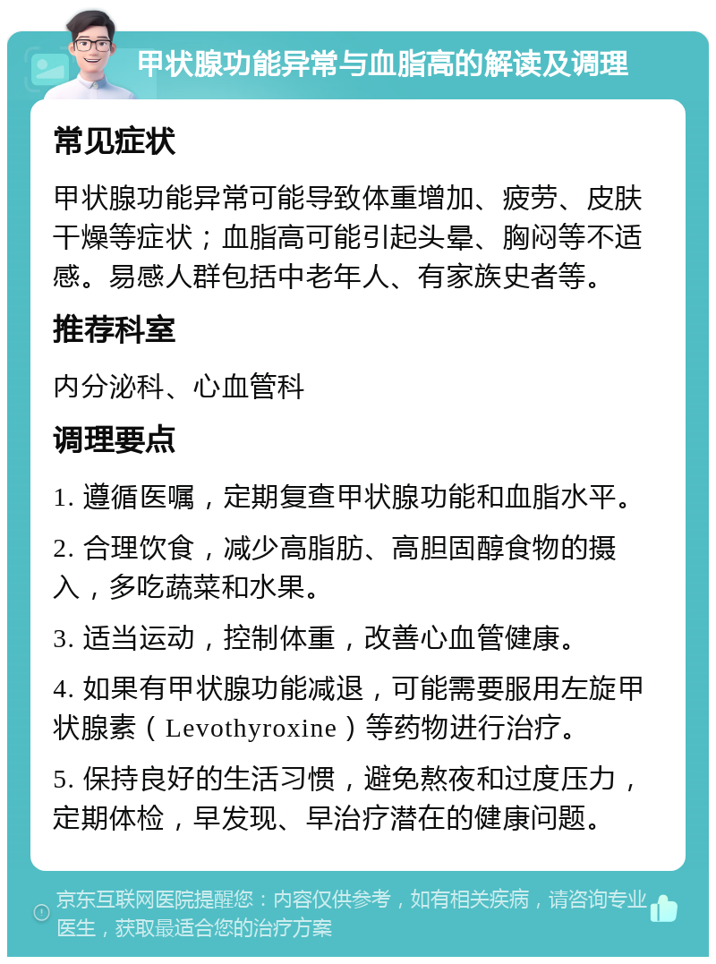 甲状腺功能异常与血脂高的解读及调理 常见症状 甲状腺功能异常可能导致体重增加、疲劳、皮肤干燥等症状；血脂高可能引起头晕、胸闷等不适感。易感人群包括中老年人、有家族史者等。 推荐科室 内分泌科、心血管科 调理要点 1. 遵循医嘱，定期复查甲状腺功能和血脂水平。 2. 合理饮食，减少高脂肪、高胆固醇食物的摄入，多吃蔬菜和水果。 3. 适当运动，控制体重，改善心血管健康。 4. 如果有甲状腺功能减退，可能需要服用左旋甲状腺素（Levothyroxine）等药物进行治疗。 5. 保持良好的生活习惯，避免熬夜和过度压力，定期体检，早发现、早治疗潜在的健康问题。