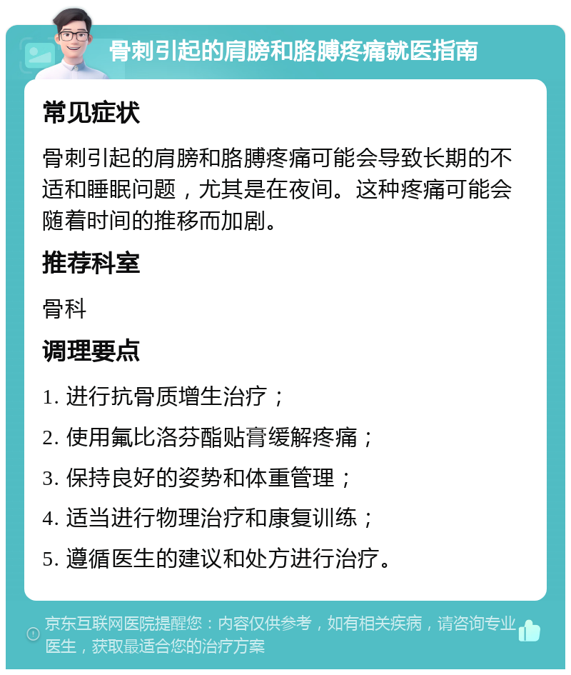 骨刺引起的肩膀和胳膊疼痛就医指南 常见症状 骨刺引起的肩膀和胳膊疼痛可能会导致长期的不适和睡眠问题，尤其是在夜间。这种疼痛可能会随着时间的推移而加剧。 推荐科室 骨科 调理要点 1. 进行抗骨质增生治疗； 2. 使用氟比洛芬酯贴膏缓解疼痛； 3. 保持良好的姿势和体重管理； 4. 适当进行物理治疗和康复训练； 5. 遵循医生的建议和处方进行治疗。