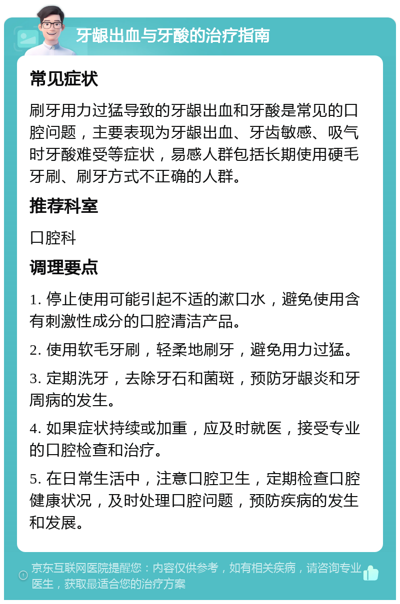 牙龈出血与牙酸的治疗指南 常见症状 刷牙用力过猛导致的牙龈出血和牙酸是常见的口腔问题，主要表现为牙龈出血、牙齿敏感、吸气时牙酸难受等症状，易感人群包括长期使用硬毛牙刷、刷牙方式不正确的人群。 推荐科室 口腔科 调理要点 1. 停止使用可能引起不适的漱口水，避免使用含有刺激性成分的口腔清洁产品。 2. 使用软毛牙刷，轻柔地刷牙，避免用力过猛。 3. 定期洗牙，去除牙石和菌斑，预防牙龈炎和牙周病的发生。 4. 如果症状持续或加重，应及时就医，接受专业的口腔检查和治疗。 5. 在日常生活中，注意口腔卫生，定期检查口腔健康状况，及时处理口腔问题，预防疾病的发生和发展。