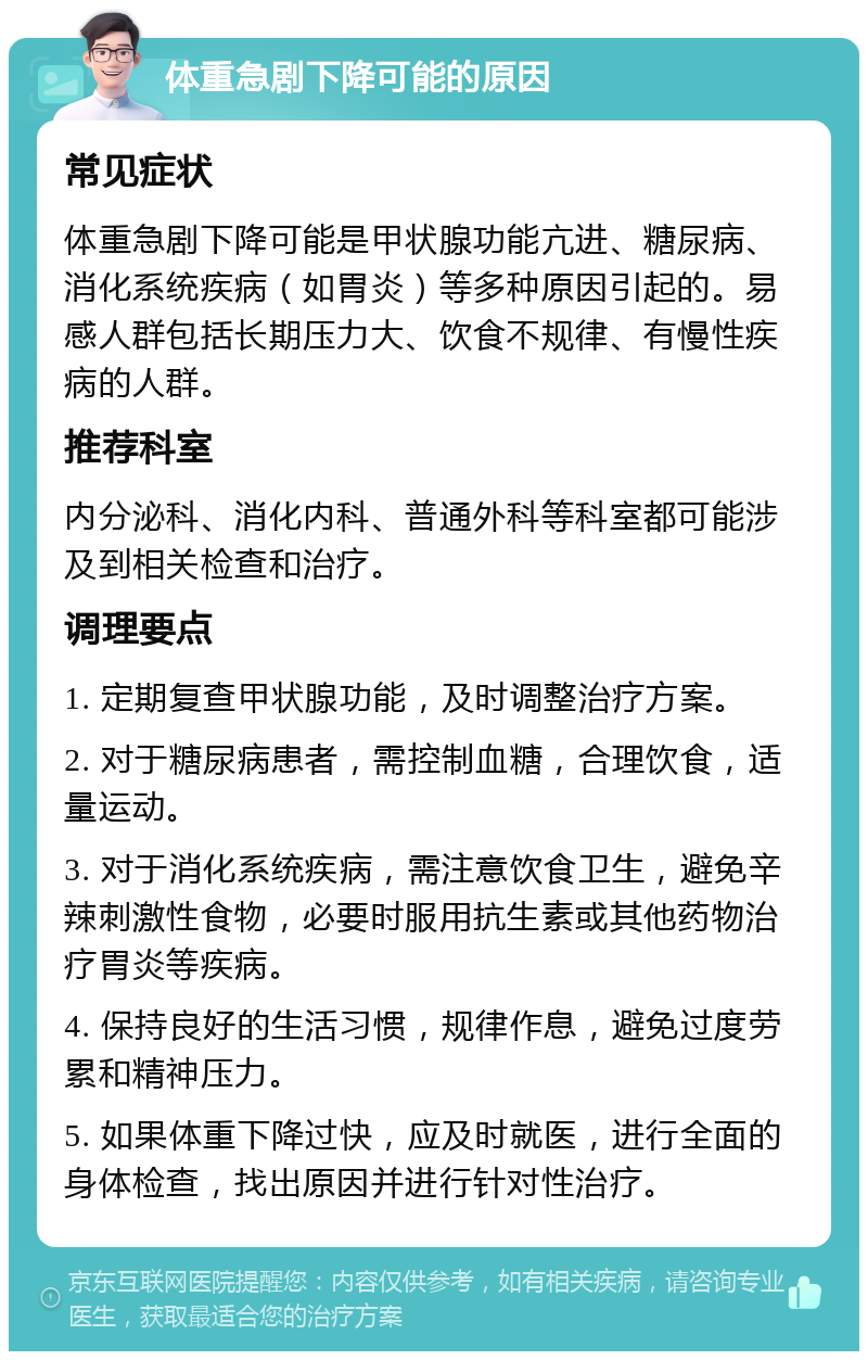 体重急剧下降可能的原因 常见症状 体重急剧下降可能是甲状腺功能亢进、糖尿病、消化系统疾病（如胃炎）等多种原因引起的。易感人群包括长期压力大、饮食不规律、有慢性疾病的人群。 推荐科室 内分泌科、消化内科、普通外科等科室都可能涉及到相关检查和治疗。 调理要点 1. 定期复查甲状腺功能，及时调整治疗方案。 2. 对于糖尿病患者，需控制血糖，合理饮食，适量运动。 3. 对于消化系统疾病，需注意饮食卫生，避免辛辣刺激性食物，必要时服用抗生素或其他药物治疗胃炎等疾病。 4. 保持良好的生活习惯，规律作息，避免过度劳累和精神压力。 5. 如果体重下降过快，应及时就医，进行全面的身体检查，找出原因并进行针对性治疗。