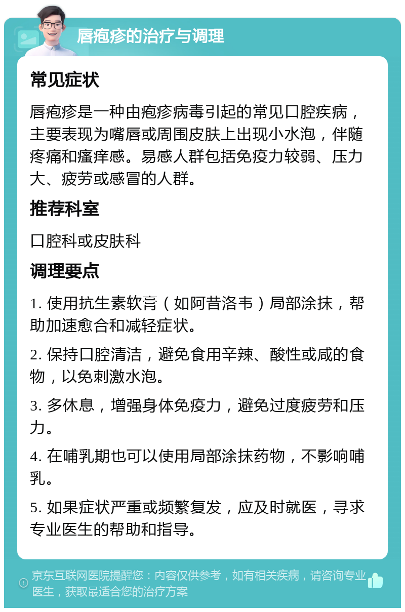 唇疱疹的治疗与调理 常见症状 唇疱疹是一种由疱疹病毒引起的常见口腔疾病，主要表现为嘴唇或周围皮肤上出现小水泡，伴随疼痛和瘙痒感。易感人群包括免疫力较弱、压力大、疲劳或感冒的人群。 推荐科室 口腔科或皮肤科 调理要点 1. 使用抗生素软膏（如阿昔洛韦）局部涂抹，帮助加速愈合和减轻症状。 2. 保持口腔清洁，避免食用辛辣、酸性或咸的食物，以免刺激水泡。 3. 多休息，增强身体免疫力，避免过度疲劳和压力。 4. 在哺乳期也可以使用局部涂抹药物，不影响哺乳。 5. 如果症状严重或频繁复发，应及时就医，寻求专业医生的帮助和指导。