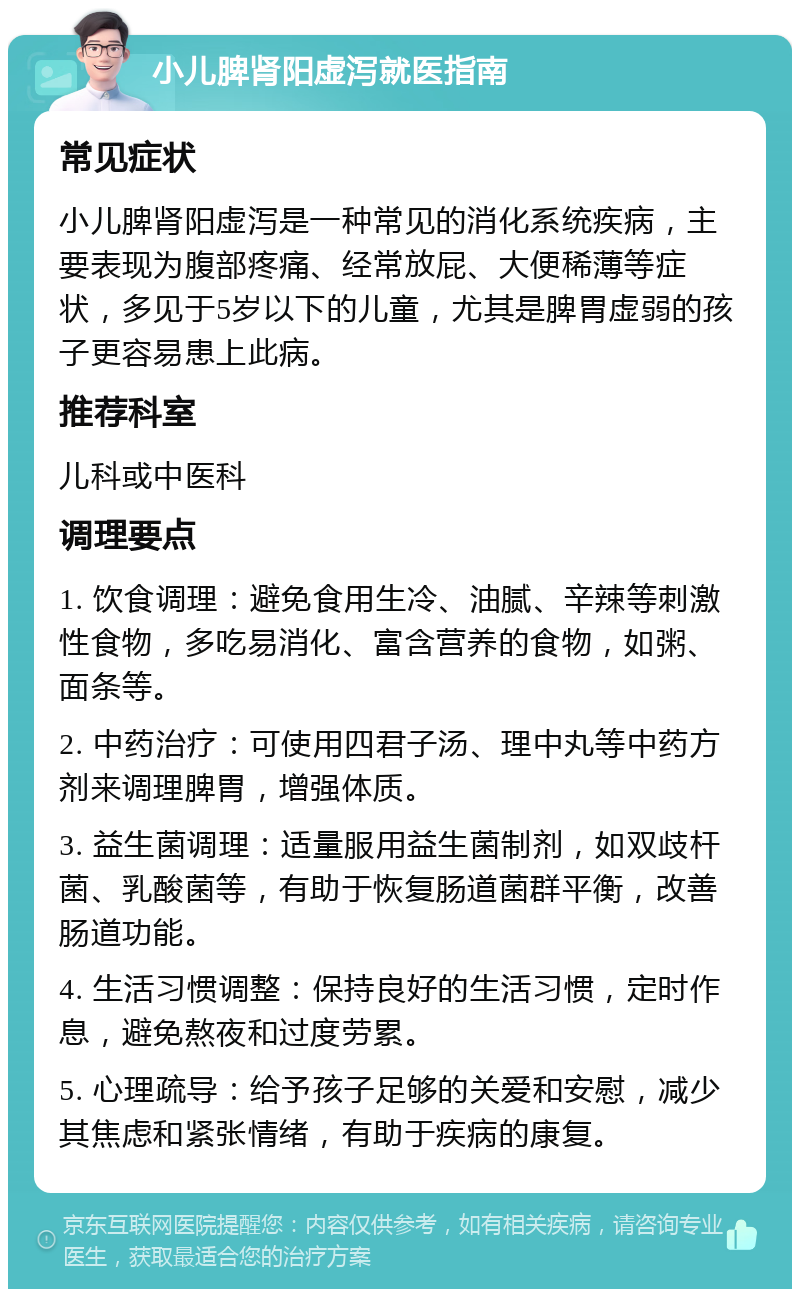 小儿脾肾阳虚泻就医指南 常见症状 小儿脾肾阳虚泻是一种常见的消化系统疾病，主要表现为腹部疼痛、经常放屁、大便稀薄等症状，多见于5岁以下的儿童，尤其是脾胃虚弱的孩子更容易患上此病。 推荐科室 儿科或中医科 调理要点 1. 饮食调理：避免食用生冷、油腻、辛辣等刺激性食物，多吃易消化、富含营养的食物，如粥、面条等。 2. 中药治疗：可使用四君子汤、理中丸等中药方剂来调理脾胃，增强体质。 3. 益生菌调理：适量服用益生菌制剂，如双歧杆菌、乳酸菌等，有助于恢复肠道菌群平衡，改善肠道功能。 4. 生活习惯调整：保持良好的生活习惯，定时作息，避免熬夜和过度劳累。 5. 心理疏导：给予孩子足够的关爱和安慰，减少其焦虑和紧张情绪，有助于疾病的康复。