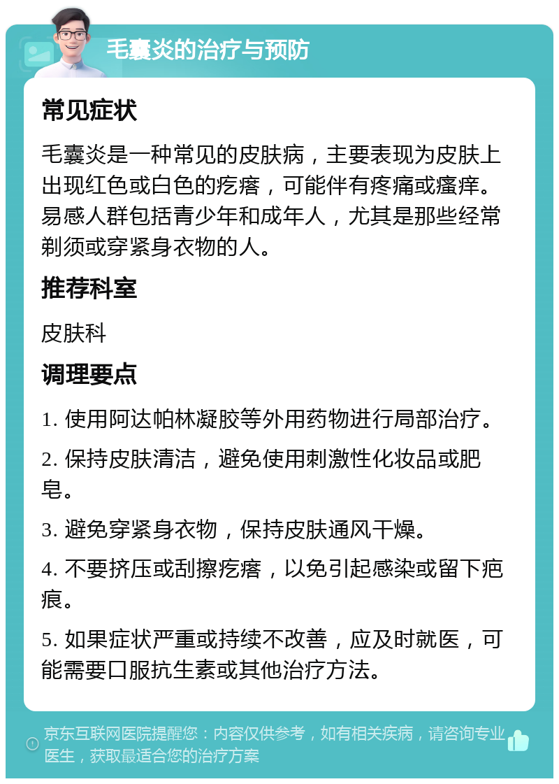 毛囊炎的治疗与预防 常见症状 毛囊炎是一种常见的皮肤病，主要表现为皮肤上出现红色或白色的疙瘩，可能伴有疼痛或瘙痒。易感人群包括青少年和成年人，尤其是那些经常剃须或穿紧身衣物的人。 推荐科室 皮肤科 调理要点 1. 使用阿达帕林凝胶等外用药物进行局部治疗。 2. 保持皮肤清洁，避免使用刺激性化妆品或肥皂。 3. 避免穿紧身衣物，保持皮肤通风干燥。 4. 不要挤压或刮擦疙瘩，以免引起感染或留下疤痕。 5. 如果症状严重或持续不改善，应及时就医，可能需要口服抗生素或其他治疗方法。