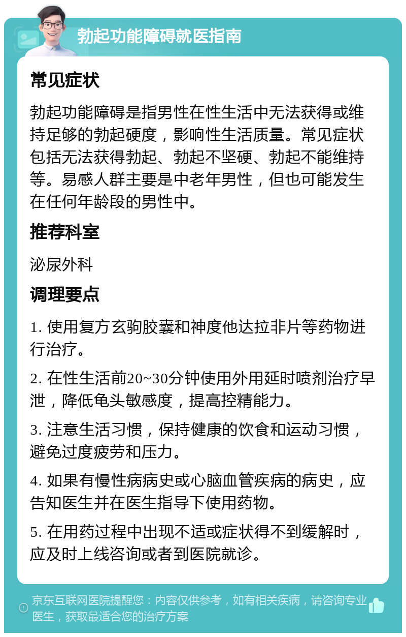 勃起功能障碍就医指南 常见症状 勃起功能障碍是指男性在性生活中无法获得或维持足够的勃起硬度，影响性生活质量。常见症状包括无法获得勃起、勃起不坚硬、勃起不能维持等。易感人群主要是中老年男性，但也可能发生在任何年龄段的男性中。 推荐科室 泌尿外科 调理要点 1. 使用复方玄驹胶囊和神度他达拉非片等药物进行治疗。 2. 在性生活前20~30分钟使用外用延时喷剂治疗早泄，降低龟头敏感度，提高控精能力。 3. 注意生活习惯，保持健康的饮食和运动习惯，避免过度疲劳和压力。 4. 如果有慢性病病史或心脑血管疾病的病史，应告知医生并在医生指导下使用药物。 5. 在用药过程中出现不适或症状得不到缓解时，应及时上线咨询或者到医院就诊。