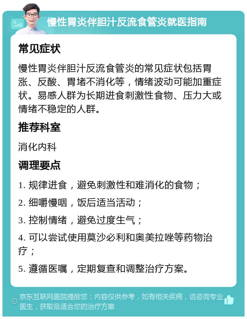 慢性胃炎伴胆汁反流食管炎就医指南 常见症状 慢性胃炎伴胆汁反流食管炎的常见症状包括胃涨、反酸、胃堵不消化等，情绪波动可能加重症状。易感人群为长期进食刺激性食物、压力大或情绪不稳定的人群。 推荐科室 消化内科 调理要点 1. 规律进食，避免刺激性和难消化的食物； 2. 细嚼慢咽，饭后适当活动； 3. 控制情绪，避免过度生气； 4. 可以尝试使用莫沙必利和奥美拉唑等药物治疗； 5. 遵循医嘱，定期复查和调整治疗方案。