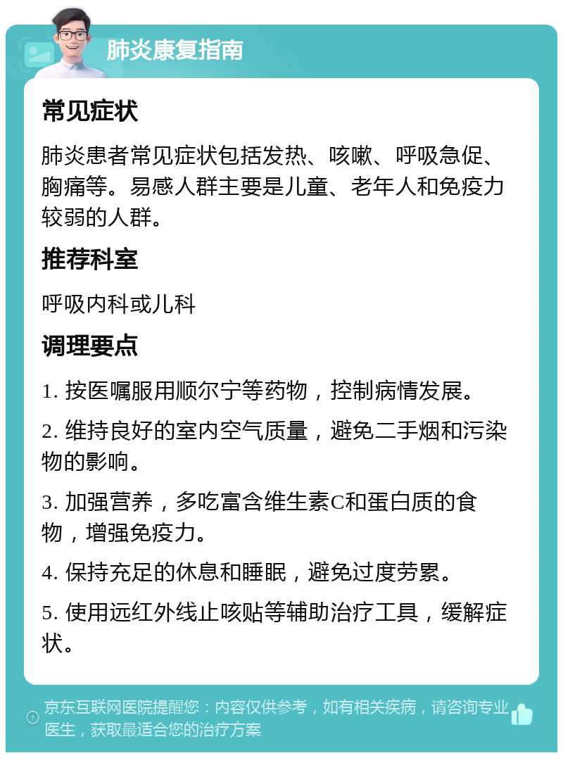 肺炎康复指南 常见症状 肺炎患者常见症状包括发热、咳嗽、呼吸急促、胸痛等。易感人群主要是儿童、老年人和免疫力较弱的人群。 推荐科室 呼吸内科或儿科 调理要点 1. 按医嘱服用顺尔宁等药物，控制病情发展。 2. 维持良好的室内空气质量，避免二手烟和污染物的影响。 3. 加强营养，多吃富含维生素C和蛋白质的食物，增强免疫力。 4. 保持充足的休息和睡眠，避免过度劳累。 5. 使用远红外线止咳贴等辅助治疗工具，缓解症状。