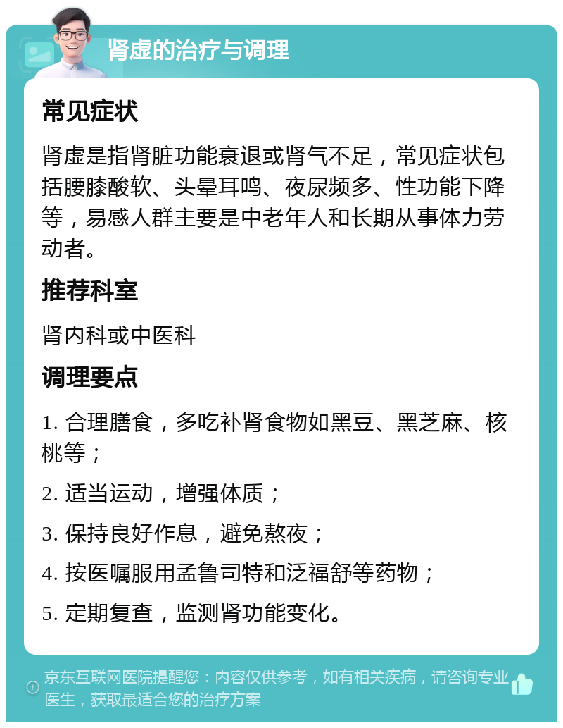 肾虚的治疗与调理 常见症状 肾虚是指肾脏功能衰退或肾气不足，常见症状包括腰膝酸软、头晕耳鸣、夜尿频多、性功能下降等，易感人群主要是中老年人和长期从事体力劳动者。 推荐科室 肾内科或中医科 调理要点 1. 合理膳食，多吃补肾食物如黑豆、黑芝麻、核桃等； 2. 适当运动，增强体质； 3. 保持良好作息，避免熬夜； 4. 按医嘱服用孟鲁司特和泛福舒等药物； 5. 定期复查，监测肾功能变化。