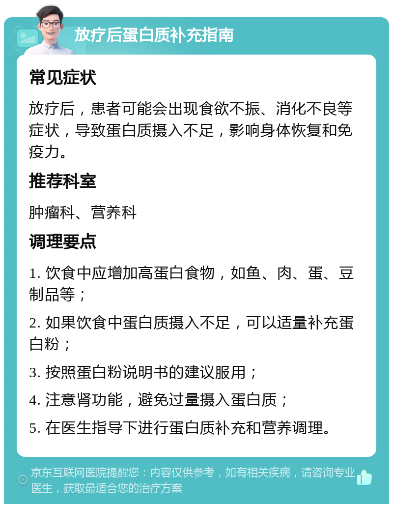 放疗后蛋白质补充指南 常见症状 放疗后，患者可能会出现食欲不振、消化不良等症状，导致蛋白质摄入不足，影响身体恢复和免疫力。 推荐科室 肿瘤科、营养科 调理要点 1. 饮食中应增加高蛋白食物，如鱼、肉、蛋、豆制品等； 2. 如果饮食中蛋白质摄入不足，可以适量补充蛋白粉； 3. 按照蛋白粉说明书的建议服用； 4. 注意肾功能，避免过量摄入蛋白质； 5. 在医生指导下进行蛋白质补充和营养调理。