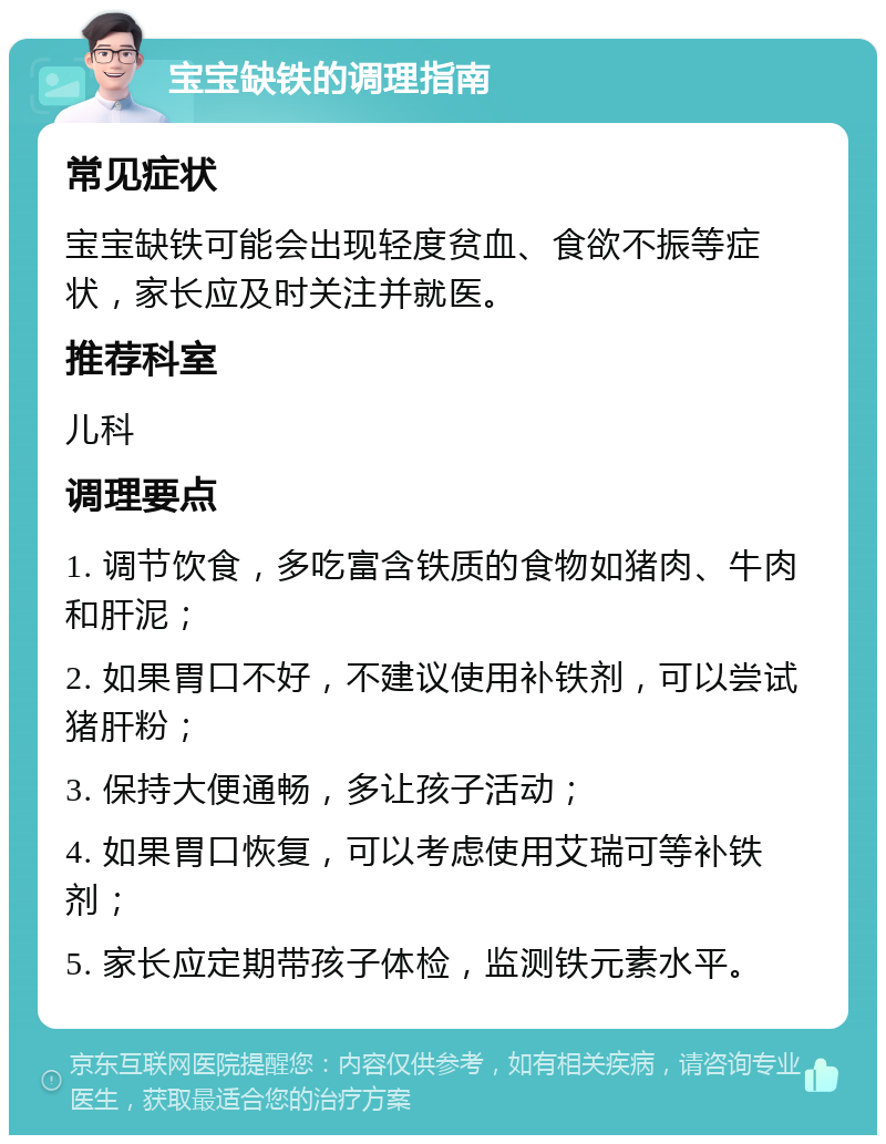 宝宝缺铁的调理指南 常见症状 宝宝缺铁可能会出现轻度贫血、食欲不振等症状，家长应及时关注并就医。 推荐科室 儿科 调理要点 1. 调节饮食，多吃富含铁质的食物如猪肉、牛肉和肝泥； 2. 如果胃口不好，不建议使用补铁剂，可以尝试猪肝粉； 3. 保持大便通畅，多让孩子活动； 4. 如果胃口恢复，可以考虑使用艾瑞可等补铁剂； 5. 家长应定期带孩子体检，监测铁元素水平。