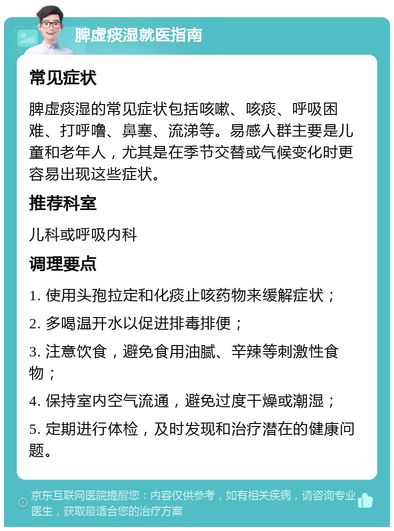 脾虚痰湿就医指南 常见症状 脾虚痰湿的常见症状包括咳嗽、咳痰、呼吸困难、打呼噜、鼻塞、流涕等。易感人群主要是儿童和老年人，尤其是在季节交替或气候变化时更容易出现这些症状。 推荐科室 儿科或呼吸内科 调理要点 1. 使用头孢拉定和化痰止咳药物来缓解症状； 2. 多喝温开水以促进排毒排便； 3. 注意饮食，避免食用油腻、辛辣等刺激性食物； 4. 保持室内空气流通，避免过度干燥或潮湿； 5. 定期进行体检，及时发现和治疗潜在的健康问题。